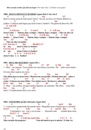 Meu coração senhor, faz dele teu lugar / Por toda vida é o Senhor a me guiar!
1080. JESUS CRISTO É O SENHOR (Agnus Dei) C Em Am F
C F Am G7
Qual é o nome acima de todo nome? Jesus! / No céu, na terra e no inferno dobrem os
C F Am
joelhos / Confesse toda língua que Jesus Cristo é: Senhor! / Pra glória de Deus Pai, Oh!
G Am-G/B
Aleluia!
C-G/B-Am F C-Am-F F C G/B Am G7
Jesus Cristo / Ontem, hoje e sempre / Ontem, hoje e sempre / Não vai, não vai
C F-G C-G/B-Am F C-G/B-Am F C G/B
mudar. / Jesus Cristo / Ontem, hoje e sempre / Ontem, hoje e sempre
Am G7 Am
Não vai, não vai mudar.
F-G Em-Am F Dm Bb-Bb/C-C7
Je sus, Jesus Cristo é o Senhor!
F-G Em-Am F G C
Je sus, Jesus Cristo é o Senhor!
F G F G C-F-G-C-F-G
Jesus Cristo é o Senhor!
1081. DEUS ME SEGUROU (Agnus Dei )
G Bm Em Am A7 D7 G Bm Em
1 - Deus me segurou / Com carinho nos seus braços, me amou / De todos meus medos /
Am A7 D
Em suas mãos seguras me curou.
C C#º G Em Am D7
Não olhou para os meus erros / Mostrou-me seu perdão / Firmou meus pés sobre a
G-G7 C C#º G Em C D7 G (G7)
rocha / Colocou em meus lábios / Um cântico novo / De louvor e adoração.
D7 G Bm Em Am A7 D7 G Bm
2 - Deus me acolheu, enxugou minhas lágrimas, me entendeu / Me olhou como filho
Em Am A7 D7
único / E simplesmente disse: tu és meu!
1082. CONTEMPLAÇÃO Adoração (Agnus Dei)
C G F Am/E Dm
1 - Como posso compreender tão grande amor / Mergulhar nesse mistério que é a salvação
G#-G7 C G/B Am F Am7/E Dm G
Contemplar a tua cruz e ver-te amar / Descobrir toda verdade desse amor
G#-G7 C Gm-C7
por mim... e adorar.
F G C G/B-Am-Am/G Dm G C C7 F G
Meu coração tão pequeno / Tem mil motivos pra te adorar / E toda vez
326
 