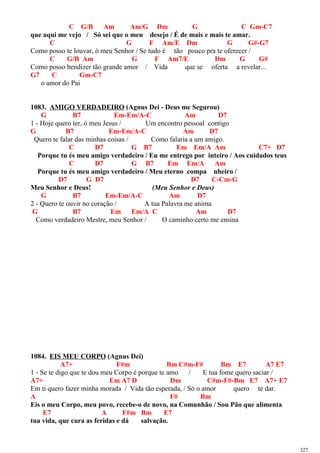 C G/B Am Am/G Dm G C Gm-C7
que aqui me vejo / Só sei que o meu desejo / É de mais e mais te amar.
C G F Am/E Dm G G#-G7
Como posso te louvar, ó meu Senhor / Se tudo é tão pouco pra te oferecer /
C G/B Am G F Am7/E Dm G G#
Como posso bendizer tão grande amor / Vida que se oferta a revelar...
G7 C Gm-C7
o amor do Pai
1083. AMIGO VERDADEIRO (Agnus Dei - Deus me Segurou)
G B7 Em-Em/A-C Am D7
1 - Hoje quero ter, ó meu Jesus / Um encontro pessoal contigo
G B7 Em-Em/A-C Am D7
Quero te falar das minhas coisas / Como falaria a um amigo.
C D7 G B7 Em Em/A Am C7+ D7
Porque tu és meu amigo verdadeiro / Eu me entrego por inteiro / Aos cuidados teus
C D7 G B7 Em Em/A Am
Porque tu és meu amigo verdadeiro / Meu eterno compa nheiro /
D7 G D7 D7 C-Cm-G
Meu Senhor e Deus! (Meu Senhor e Deus)
G B7 Em-Em/A-C Am D7
2 - Quero te ouvir no coração / A tua Palavra me anima
G B7 Em Em/A C Am D7
Como verdadeiro Mestre, meu Senhor / O caminho certo me ensina
1084. EIS MEU CORPO (Agnus Dei)
A7+ F#m Bm C#m-F# Bm E7 A7 E7
1 - Se te digo que te dou meu Corpo é porque te amo / E tua fome quero saciar /
A7+ Em A7 D Dm C#m-F#-Bm E7 A7+ E7
Em ti quero fazer minha morada / Vida tão esperada, / Só o amor quero te dar.
A F# Bm
Eis o meu Corpo, meu povo, recebe-o de novo, na Comunhão / Sou Pão que alimenta
E7 A F#m Bm E7
tua vida, que cura as feridas e dá salvação.
327
 