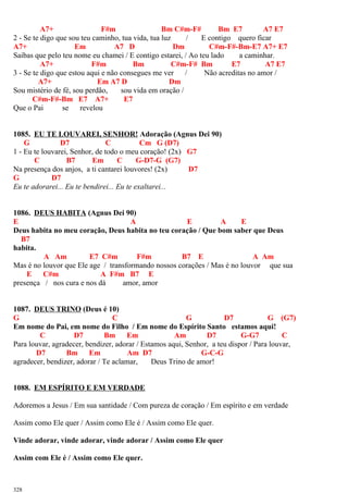 A7+ F#m Bm C#m-F# Bm E7 A7 E7
2 - Se te digo que sou teu caminho, tua vida, tua luz / E contigo quero ficar
A7+ Em A7 D Dm C#m-F#-Bm-E7 A7+ E7
Saibas que pelo teu nome eu chamei / E contigo estarei, / Ao teu lado a caminhar.
A7+ F#m Bm C#m-F# Bm E7 A7 E7
3 - Se te digo que estou aqui e não consegues me ver / Não acreditas no amor /
A7+ Em A7 D Dm
Sou mistério de fé, sou perdão, sou vida em oração /
C#m-F#-Bm E7 A7+ E7
Que o Pai se revelou
1085. EU TE LOUVAREI, SENHOR! Adoração (Agnus Dei 90)
G D7 C Cm G (D7)
1 - Eu te louvarei, Senhor, de todo o meu coração! (2x) G7
C B7 Em C G-D7-G (G7)
Na presença dos anjos, a ti cantarei louvores! (2x) D7
G D7
Eu te adorarei... Eu te bendirei... Eu te exaltarei...
1086. DEUS HABITA (Agnus Dei 90)
E A E A E
Deus habita no meu coração, Deus habita no teu coração / Que bom saber que Deus
B7
habita.
A Am E7 C#m F#m B7 E A Am
Mas é no louvor que Ele age / transformando nossos corações / Mas é no louvor que sua
E C#m A F#m B7 E
presença / nos cura e nos dá amor, amor
1087. DEUS TRINO (Deus é 10)
G C G D7 G (G7)
Em nome do Pai, em nome do Filho / Em nome do Espírito Santo estamos aqui!
C D7 Bm Em Am D7 G-G7 C
Para louvar, agradecer, bendizer, adorar / Estamos aqui, Senhor, a teu dispor / Para louvar,
D7 Bm Em Am D7 G-C-G
agradecer, bendizer, adorar / Te aclamar, Deus Trino de amor!
1088. EM ESPÍRITO E EM VERDADE
Adoremos a Jesus / Em sua santidade / Com pureza de coração / Em espírito e em verdade
Assim como Ele quer / Assim como Ele é / Assim como Ele quer.
Vinde adorar, vinde adorar, vinde adorar / Assim como Ele quer
Assim com Ele é / Assim como Ele quer.
328
 