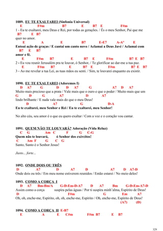 1089. EU TE EXALTAREI (Sinfonia Universal)
E F#m B7 E B7 E F#m
1 - Eu te exaltarei, meu Deus e Rei, por todas as gerações. / És o meu Senhor, Pai que me
B7 E B7
quer no amor.
E A E B7 E-E7 A-A° E
Entoai ação de graças / E cantai um canto novo / Aclamai a Deus Javé / Aclamai com
B7 E B7
amor e fé.
E F#m B7 E B7 E F#m B7 E B7
2 - Eu vou reunir Jerusalém pra te louvar, ó Senhor, / Te glorificar ao dar-me a tua paz.
E F#m B7 E B7 E F#m B7 E B7
3 - Ao me revelar a tua Lei, as tuas mãos eu senti. / Sim, te louvarei enquanto eu existir.
1090. EU TE EXALTAREI (Adoremos I)
D A7 G D D A7 G A7 D A7
Muito mais precioso que a prata / Vale mais que o ouro e que o poder / Muito mais que um
G D G A7 D A7
lindo brilhante / E nada vale mais do que o meu Deus!
D A7 G D-A
Eu te exaltarei, meu Senhor e Rei / Eu te exaltarei, meu Senhor!
No alto céu, seu amor é o que eu quero exaltar / Com a voz e o coração vou cantar.
1091. QUEM NÃO TE LOUVARÁ? Adoração (Vida Reluz)
C G Am C F G C-G
Quem não te louvará, ó Senhor dos exércitos!
C Am F G C G
Santo, Santo é o Senhor Jesus!
Justo... forte...
1092. ONDE DOIS OU TRÊS
D A7 D A7 D A7 D A7-D
Onde dois ou três / Em meu nome estiverem reunidos / Então estarei / No meio deles!
1093. COMO A CORÇA I
D A7 Bm-Bm/A G-D-Em-D-A7 D A7 Bm G-D-Em-A7-D
Assim como a corça suspira pelas águas / Por ti suspira minh’alma, Espírito de Deus!
D F#m G Em A7
Oh, oh, enche-me, Espírito, oh, oh, enche-me, Espírito / Oh, enche-me, Espírito de Deus!
(A7) (D)
1094. COMO A CORÇA II E-B7
E A E C#m F#m B7 E B7
329
 
