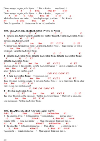 Como a corça suspira pelas águas / Por ti Senhor, suspiro eu! /
E A E C#m F#m B7 E E7
Como a corça suspira pelas águas / Por ti Senhor, suspiro eu!
A B7 E C#m F#m B7 E E7 A
Minh’alma busca teus átrios / Meu Espírito quer te adorar / Tu, Senhor,
B7 E C#m F#m B7 E
fonte de água viva / No meu ser faz teu rio transbordar!
1095. LEVANTA-ME, SENHOR JESUS (Profeta do Amor)
C F C G C F
1 - Levanta-me, Senhor Jesus! Levanta-me, Senhor Jesus! Levanta-me, Senhor Jesus!
C G C C7
Levanta-me, Senhor Jesus!
F G E7 Am Dm G7 C C7 F G E7
Ao passar aqui, bem perto de mim / Levanta-me, Senhor Jesus / Toca no meu ser com o
Am Dm G7 C G
teu poder / Levanta-me, Senhor Jesus!
C F C G C F
2 - Liberta-me, Senhor Jesus! Liberta-me, Senhor Jesus! Liberta-me, Senhor Jesus!
C G C C7
Liberta-me, Senhor Jesus!
F G E7 Am Dm G7 C C7 F G E7
Livra da aflição e da opressão / Liberta-me, Senhor Jesus / Livra o sofredor com o teu
Am Dm G7 C G
amor / Liberta-me, Senhor Jesus!
C F C-G C-F C-G-C C7
3 - E cura-me, Senhor Jesus! (Transforma-me)
F G E7 Am Dm G7 C C7 F G E7
Toca bem aqui no meu coração / E cura-me, Senhor Jesus / Eu te peço mais, dá-me a tua
Am Dm G7 C G
paz / E cura-me, Senhor Jesus!
C F C-G C-F C-G-C C7
4 - Perdoa-me, Senhor Jesus!
F G E7 Am Dm G7 C C7 F G E7
Teu olhar de amor acolhe o pecador / Perdoa-me, Senhor Jesus / Quero só te amar, não
Am Dm G7 C G
vou mais pecar / Perdoa-me, Senhor Jesus!
1096. TE AMAMOS, DEUS Adoração (Agnus Dei 92)
E-B7 E F#m G#m E7 A-G#m-F#m B7
1 - Te amamos, Deus / E te adoramos / Com gratidão, por teu amor /
E F#m G#m E7 A F#m B7 E-A-E
Escuta, ó Rei / Este meu cantar / Que este seja um doce som para ti.
B7 E F#m G#m E7 A-G#m-F#m B7
2 - Te amo, Rei / E levanto minha voz / Para adorar e sentir-me em ti /
E F#m G#m E7 A F#m B7 E-A-E
Regozija-te / Escuta minha voz / Que seja um doce soar para ti.
330
 