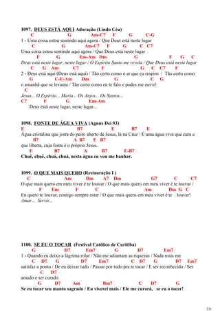 1097. DEUS ESTÁ AQUI Adoração (Lindo Céu)
C G Am-C7 F G C-G
1 - Uma coisa estou sentindo aqui agora / Que Deus está neste lugar
C G Am-C7 F G C C7
Uma coisa estou sentindo aqui agora / Que Deus está neste lugar
F G Em-Am Dm G F G C
Deus está neste lugar, neste lugar / O Espírito Santo me revela / Que Deus está neste lugar
C G Am C7 F G C C7 F
2 - Deus está aqui (Deus está aqui) / Tão certo como o ar que eu respiro / Tão certo como
G C-E-Am Dm G C G
o amanhã que se levanta / Tão certo como eu te falo e podes me ouvir!
C
Jesus... O Espírito... Maria... Os Anjos... Os Santos...
C7 F G Em-Am
Deus está neste lugar, neste lugar...
1098. FONTE DE ÁGUA VIVA (Agnus Dei 93)
E B7 E B7 E
Água cristalina que jorra do peito aberto de Jesus, lá na Cruz / É uma água viva que cura e
B7 A B7 E B7
que liberta, cuja fonte é o próprio Jesus.
E B7 A B7 E-B7
Chuê, chuê, chuá, chuá, nesta água eu vou me banhar.
1099. O QUE MAIS QUERO (Restauração I )
C Am Dm A7 Dm G7 C C7
O que mais quero em meu viver é te louvar / O que mais quero em meu viver é te louvar /
F Em F C Am Dm G C
Eu quero te louvar, contigo sempre estar / O que mais quero em meu viver é te louvar!
Amar... Servir...
1100. SE EU O TOCAR (Festival Católico de Curitiba)
G D7 Em7 G D7 Em7
1 - Quando eu deixo a lágrima rolar / Não me adiantam as riquezas / Nada mais me
C D7 G D7 Em7 C D7 G D7 Em7
satisfaz a ponto / De eu deixar tudo / Passar por tudo pra te tocar / E ser reconhecido / Ser
C D7
amado e ser curado.
G D7 Am Bm7 C D7 G
Se eu tocar seu manto sagrado / Eu viverei mais / Ele me curará, se eu o tocar!
331
 