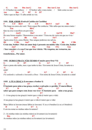 G Am Bm Am G Am Bm Am G Am Bm Am G
2 - O Senhor me conhece / O Senhor sabe o meu nome / Sabe como eu sou /
Am Bm C D7 G D7
Sabe o que eu faço / E sabe aonde eu vou.
1101. POR AMOR (Festival Católico de Curitiba)
F C/F Bb/F F C/F Bb/F F Am7 Bb
Tão longe eu estava de você / Nem sequer lhe conhecia / Não sabia que me amava tanto /
Gm Bb/C
Que na cruz o sacrifício era por mim.
F Am/E Dm7 F Am7/E Dm7
De uma forma simples / Demonstrou o seu amor / Tirou-me do vazio em que eu vivia /
F Am7 Bb Gm F4/7
Agora estou livre, estou liberto / Seu sangue poderoso me salvou.
Bb C/Bb Am7 Dm Bb C/Bb
Creio sim, Senhor / Pois seu amor hoje é presente em minha vida / Creio sim, Senhor
Am7 Dm Gm F/G Gm
/ Sou vencedor e é a sua Cruz que traz vitória / Me resgatou, me restaurou, me
C7 F
transformou... Por amor.
1102. OURO E PRATA NÃO TENHO (Canções para Orar VI)
G C D7 G G7 C D7
Ouro e prata não tenho, mas o que tenho te dou / Em nome de Jesus Cristo, levanta-te e
G
anda!
G D7 G7 C D7 G
Foi andando e saltando e louvando a Deus / Em nome de Jesus Cristo, levanta-te e anda!
1103. A TUA GRAÇA (Louvemos o Senhor I)
A E7 A E7 A
É bastante para mim a tua graça, receber a salvação e o perdão / É maravilhoso
E7 D Bm7 E7 A
saber que para sempre com Jesus vou viver / É bastante para mim a tua graça.
E7
1 - A tua graça (a tua graça) é maior que a vida (é maior que a vida)
A
A tua graça (a tua graça) é maior que a vida (é maior que a vida)
Meus lábios te louvam (meus lábios te louvam) / E eu a ti bendirei (e eu a ti bendirei)
D A E7 A
E em teu nome as minhas mãos levantarei!
2 - As minhas mãos (as minhas mãos) eu levantarei (eu levantarei)
Bm E7
As minhas mãos (as minhas mãos) eu levantarei (eu levantarei)
332
 