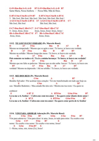 G-F#-Bm-Bm/A-G-A-D D7 G-F#-Bm/Bm/A-G-A-D B7
Santa Maria, Nossa Senhora / Nossa Mãe, Mãe de Deus.
E-B7-C#m-C#m/B-A-F#-B7 E-B7-C#m-C#m/B-A-B7-E
3. São José, São José, São José / São José, São José, São José /
A G#-C#m-C#m/B-A-B7-E E7 A-G#-C#m-C#m/B-A-B7-E C7
São José, São José São José, São José.
F-C7-Dm-Dm/C-Bb-F-C7 F-C7-Dm-Dm/C-Bb-C7-F
4 - Jesus, Jesus, Jesus Jesus, Jesus, Jesus/ Jesus, Jesus /
Bb-A-Dm-Dm/C-Bb-C7-F F7 Bb-A-Dm-Dm/C-Bb-C7-F
Jesus, Jesus. Jesus, Jesus.
1112. TE LOUVO EM VERDADE (Pe. Marcelo Rossi)
D A7 F#m Bm D A7 D
Mesmo na tempestade / Mesmo que se agite o mar / Te louvo, te louvo em verdade.
D A7 F#m Bm D B7 D7
Mesmo na solidão / Mesmo longe dos meus / Te louvo, te louvo em verdade.
G A7 F#m Bm Em A7 D
Pois somente eu tenho a ti / Tu és a minha herança / Te louvo, te louvo em verdade!
D A7 F#m Bm D A7
Mesmo que me falte as palavras / Mesmo que eu não saiba louvar / Te louvo, te louvo em
D7 A7 F#m Bm D A7 D7
verdade! Mesmo na depressão / Até na solidão / Te louvo, te louvo em verdade.
1113. REI DOS REIS (Pe. Marcelo Rossi)
E C#m A B7
Bendito Salvador / Por acalmar meu coração / Ter-me transformado em tudo que hoje eu
E C#m A B7
sou / Bendito Redentor, / Meu amado Rei dos reis / Mostra-me teu rosto / Eu quero te
conhecer
E A B7 E A B7F#m G#m F#m B7
Leva-me a ti, Senhor / Cubra-me com teu amor / Eu quero estar diante deste amor /
E A B7 E A B7F#m G#m F#m B7
Leva-me a ti, Senhor / Cubra-me com teu amor / Eu quero estar perto de ti, Senhor
1114. VIM PARA ADORAR Adoração (Pe. Marcelo Rossi)
E C#m F#m B7 G#m C#m F#m B7
Vim para adorar-te / Vim para dizer: te amo, Jesus, és tudo para mim / Eu exalto o teu
G#m C#7 F#m B7 E
nome / Eu exalto o teu nome / Eu exalto o teu nome, Jesus!
E G#m F#m-B7 E
1 - Reina, reina, sim, reina (2x), Jesus!
335
 
