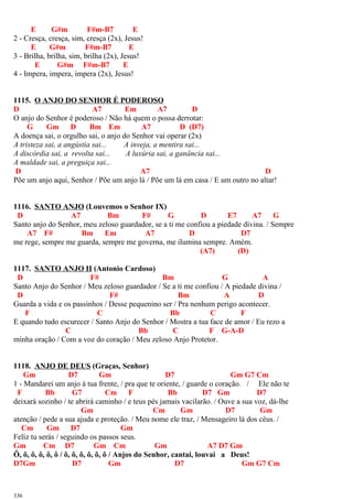 E G#m F#m-B7 E
2 - Cresça, cresça, sim, cresça (2x), Jesus!
E G#m F#m-B7 E
3 - Brilha, brilha, sim, brilha (2x), Jesus!
E G#m F#m-B7 E
4 - Impera, impera, impera (2x), Jesus!
1115. O ANJO DO SENHOR É PODEROSO
D A7 Em A7 D
O anjo do Senhor é poderoso / Não há quem o possa derrotar:
G Gm D Bm Em A7 D (D7)
A doença sai, o orgulho sai, o anjo do Senhor vai operar (2x)
A tristeza sai, a angústia sai... A inveja, a mentira sai...
A discórdia sai, a revolta sai... A luxúria sai, a ganância sai...
A maldade sai, a preguiça sai...
D A7 D
Põe um anjo aqui, Senhor / Põe um anjo lá / Põe um lá em casa / E um outro no altar!
1116. SANTO ANJO (Louvemos o Senhor IX)
D A7 Bm F# G D E7 A7 G
Santo anjo do Senhor, meu zeloso guardador, se a ti me confiou a piedade divina. / Sempre
A7 F# Bm Em A7 D D7
me rege, sempre me guarda, sempre me governa, me ilumina sempre. Amém.
(A7) (D)
1117. SANTO ANJO II (Antonio Cardoso)
D F# Bm G A
Santo Anjo do Senhor / Meu zeloso guardador / Se a ti me confiou / A piedade divina /
D F# Bm A D
Guarda a vida e os passinhos / Desse pequenino ser / Pra nenhum perigo acontecer.
F C Bb C F
E quando tudo escurecer / Santo Anjo do Senhor / Mostra a tua face de amor / Eu rezo a
C Bb C F G-A-D
minha oração / Com a voz do coração / Meu zeloso Anjo Protetor.
1118. ANJO DE DEUS (Graças, Senhor)
Gm D7 Gm D7 Gm G7 Cm
1 - Mandarei um anjo à tua frente, / pra que te oriente, / guarde o coração. / Ele não te
F Bb G7 Cm F Bb D7 Gm D7
deixará sozinho / te abrirá caminho / e teus pés jamais vacilarão. / Ouve a sua voz, dá-lhe
Gm Cm Gm D7 Gm
atenção / pede a sua ajuda e proteção. / Meu nome ele traz, / Mensageiro lá dos céus. /
Cm Gm D7 Gm
Feliz tu serás / seguindo os passos seus.
Gm Cm D7 Gm Cm Gm A7 D7 Gm
Ô, ô, ô, ô, ô, ô / ô, ô, ô, ô, ô, ô / Anjos do Senhor, cantai, louvai a Deus!
D7Gm D7 Gm D7 Gm G7 Cm
336
 