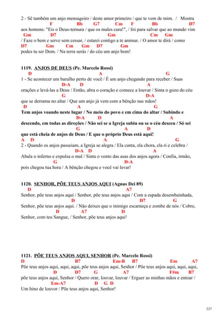 2 - Sê também um anjo mensageiro / deste amor primeiro / que te vem de mim. / Mostra
F Bb G7 Cm F Bb D7
aos homens: "Eis o Deus-ternura / que os males cura!", / foi para salvar que ao mundo vim
Gm D7 Gm Cm Gm
/ Faze o bem e serve sem cessar, / estarei contigo a te animar. / O amor te dirá / como
D7 Gm Cm Gm D7 Gm
podes tu ser Dom. / Na terra serás / do céu um anjo bom!
1119. ANJOS DE DEUS (Pe. Marcelo Rossi)
D A G
1 - Se acontecer um barulho perto de você / É um anjo chegando para receber / Suas
D-A D A
orações e levá-las a Deus / Então, abra o coração e comece a louvar / Sinta o gozo do céu
G D-A
que se derrama no altar / Que um anjo já vem com a bênção nas mãos!
D A G
Tem anjos voando neste lugar / No meio do povo e em cima do altar / Subindo e
D-A D A
descendo, em todas as direções / Não sei se a Igreja subiu ou se o céu desceu / Só sei
G A D
que está cheia de anjos de Deus / E que o próprio Deus está aqui!
A D A G
2 - Quando os anjos passeiam, a Igreja se alegra / Ela canta, ela chora, ela ri e celebra /
D-A D A
Abala o inferno e expulsa o mal / Sinta o vento das asas dos anjos agora / Confia, irmão,
G D-A
pois chegou tua hora / A bênção chegou e você vai levar!
1120. SENHOR, PÕE TEUS ANJOS AQUI (Agnus Dei 89)
D A7
Senhor, põe teus anjos aqui / Senhor, põe teus anjos aqui / Com a espada desembainhada,
D D7 G
Senhor, põe teus anjos aqui. / Não deixes que o inimigo escarneça e zombe de nós / Cobre,
D A7 D
Senhor, com teu Sangue, / Senhor, põe teus anjos aqui!
1121. PÕE TEUS ANJOS AQUI, SENHOR (Pe. Marcelo Rossi)
D B7 Em-B B7 Em A7
Põe teus anjos aqui, aqui, aqui, põe teus anjos aqui, Senhor / Põe teus anjos aqui, aqui, aqui,
D D7 G A7 F#m B7
põe teus anjos aqui, Senhor / Quero orar, louvar, louvar / Erguer as minhas mãos e entoar /
Em-A7 D G D
Um hino de louvor / Põe teus anjos aqui, Senhor!
337
 
