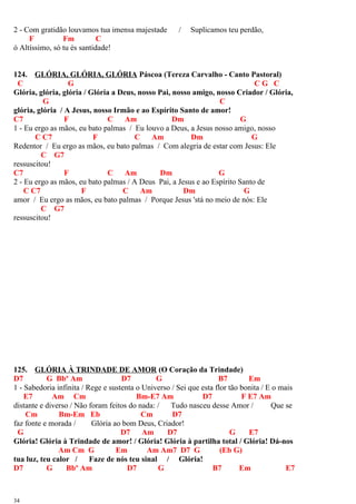 2 - Com gratidão louvamos tua imensa majestade / Suplicamos teu perdão,
F Fm C
ó Altíssimo, só tu és santidade!
124. GLÓRIA, GLÓRIA, GLÓRIA Páscoa (Tereza Carvalho - Canto Pastoral)
C G C G C
Glória, glória, glória / Glória a Deus, nosso Pai, nosso amigo, nosso Criador / Glória,
G C
glória, glória / A Jesus, nosso Irmão e ao Espírito Santo de amor!
C7 F C Am Dm G
1 - Eu ergo as mãos, eu bato palmas / Eu louvo a Deus, a Jesus nosso amigo, nosso
C C7 F C Am Dm G
Redentor / Eu ergo as mãos, eu bato palmas / Com alegria de estar com Jesus: Ele
C G7
ressuscitou!
C7 F C Am Dm G
2 - Eu ergo as mãos, eu bato palmas / A Deus Pai, a Jesus e ao Espírito Santo de
C C7 F C Am Dm G
amor / Eu ergo as mãos, eu bato palmas / Porque Jesus 'stá no meio de nós: Ele
C G7
ressuscitou!
125. GLÓRIA À TRINDADE DE AMOR (O Coração da Trindade)
D7 G Bbº Am D7 G B7 Em
1 - Sabedoria infinita / Rege e sustenta o Universo / Sei que esta flor tão bonita / E o mais
E7 Am Cm Bm-E7 Am D7 F E7 Am
distante e diverso / Não foram feitos do nada: / Tudo nasceu desse Amor / Que se
Cm Bm-Em Eb Cm D7
faz fonte e morada / Glória ao bom Deus, Criador!
G D7 Am D7 G E7
Glória! Glória à Trindade de amor! / Glória! Glória à partilha total / Glória! Dá-nos
Am Cm G Em Am Am7 D7 G (Eb G)
tua luz, teu calor / Faze de nós teu sinal / Glória!
D7 G Bbº Am D7 G B7 Em E7
34
 