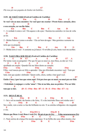 D A7
Põe teus pés nas pegadas do Senhor da Galiléia...
1129. SE VOCÊ VEIO (Festival Católico de Curitiba)
G Em G D Em C
Se você veio ao meu encontro / Se você quer me escutar / Preste bem a atenção, abra
G D
o seu coração, eu vou lhe falar.
Em Bm C Bm C Am D
1 - A verdade é como o sol / Ela aquece e dá a paz / Ilumina teu caminho e te traz de volta
G
ao lar.
Em Bm C Bm C Am
2 - Minha Palavra é como o orvalho / Ela cai bem devagar / Mas germina a semente na
D G
terra que eu preparar.
Em Bm C Bm C Am D G
3 - Minha terra é você / A semente eu já lancei / O orvalho já caiu, basta você me acolher.
1130. NASCI PRA SER FELIZ (Festival Católico de Curitiba)
A E D E7 A E D E7 A
Por tantas vezes eu perguntei / Por que foi que eu nasci ai, meu Deus, eu não sei / Caí
E D E A E D E
ajoelhado em oração / Quando Ele me falou direto ao coração:
F#m C#m F#m C#m F#m
Filho, você nasceu pra ser feliz e aprender / Que pra felicidade encontrar você / Tem que
C#m F#m B7 E7
lutar, tem que ajudar e defender / Quem sofre, chora, sonha e luta igual você.
A E D E7
Então é isso, é por isso que estou aqui / Foi pra isso que eu nasci, eu nasci pra ser feliz
A E D
/ Felicidade é conjugar o verbo 'amar' / Não só na fala, mas na prática / Pra ser feliz
E
tem que se dar. (D - E - F#m - Bm - B7 - E - D - E - F#m - Bm - E7 - A)
1131. DEUS É REAL
A F#m D E A F#m D E
1 - Sai o sol na manhã, tão bonito e tão forte, / E o dia inteirinho Deus será minha sorte /
A F#m D E A F#m D
Sai a tarde, vem a noite e a lua tão brilhante no céu / E as estrelas refulgentes vão rasgando
E
o véu.
A F#m D E A F#m D E
Dizem que Deus é real, Deus é real (3x) Pá pá rá pa rá (3x) Tchu rurururururu (2x)
A F#m D E A F#m D
2 - Num sorriso de criança Ele mostra esperança / E no brilho dos seus olhos mostra a luz
E A F#m D E A F#m
340
 
