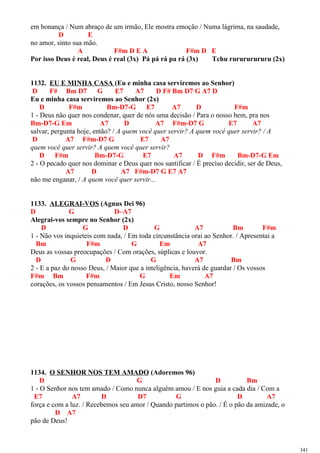 em bonança / Num abraço de um irmão, Ele mostra emoção / Numa lágrima, na saudade,
D E
no amor, sinto sua mão.
A F#m D E A F#m D E
Por isso Deus é real, Deus é real (3x) Pá pá rá pa rá (3x) Tchu rurururururu (2x)
1132. EU E MINHA CASA (Eu e minha casa serviremos ao Senhor)
D F# Bm D7 G E7 A7 D F# Bm D7 G A7 D
Eu e minha casa serviremos ao Senhor (2x)
D F#m Bm-D7-G E7 A7 D F#m
1 - Deus não quer nos condenar, quer de nós uma decisão / Para o nosso bem, pra nos
Bm-D7-G Em A7 D A7 F#m-D7 G E7 A7
salvar, pergunta hoje, então? / A quem você quer servir? A quem você quer servir? / A
D A7 F#m-D7 G E7 A7
quem você quer servir? A quem você quer servir?
D F#m Bm-D7-G E7 A7 D F#m Bm-D7-G Em
2 - O pecado quer nos dominar e Deus quer nos santificar / É preciso decidir, ser de Deus,
A7 D A7 F#m-D7 G E7 A7
não me enganar, / A quem você quer servir...
1133. ALEGRAI-VOS (Agnus Dei 96)
D G D–A7
Alegrai-vos sempre no Senhor (2x)
D G D G A7 Bm F#m
1 - Não vos inquieteis com nada, / Em toda circunstância orai ao Senhor. / Apresentai a
Bm F#m G Em A7
Deus as vossas preocupações / Com orações, súplicas e louvor.
D G D G A7 Bm
2 - E a paz do nosso Deus, / Maior que a inteligência, haverá de guardar / Os vossos
F#m Bm F#m G Em A7
corações, os vossos pensamentos / Em Jesus Cristo, nosso Senhor!
1134. O SENHOR NOS TEM AMADO (Adoremos 96)
D G D Bm
1 - O Senhor nos tem amado / Como nunca alguém amou / E nos guia a cada dia / Com a
E7 A7 D D7 G D A7
força e com a luz. / Recebemos seu amor / Quando partimos o pão. / É o pão da amizade, o
D A7
pão de Deus!
341
 