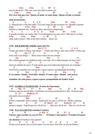 C#m F#m A B7 E
nuvem não deixa / Não vejo, mas nem tudo eu posso ver.
C#m G#m A B7 A B7
Pra viver tem que crer / Quem crê pode ver mais longe / Quem crê põe o coração
E
além do horizonte.
E A E A E F#m B7 C#m
2 - Naquela dor a vida não acaba / Vai mais longe do que eu posso ver / Quando as portas
G#m C#m F#m A B7 E A-B7
fecham e a lágrima rola / Fecho os olhos, não posso compreender.
E A E A E F#m B7 C#m
E quando anoitece em minha vida / O sol desaparece em meu viver / Não posso ver mais
G#m C#m F#m A B7 E
nada, tudo é escuro / Mas só de noite estrelas posso ver.
1138. SOLDADO DO AMOR (Agnus Dei 94)
C G Am C7 F G C G C
Venha, que Jesus o chama, meu amigo / Venha, que Jesus o ama, meu irmão / Venha, que
G Am C7 F G C
Jesus será o seu abrigo / Deixe Jesus entrar em seu coração.
Am Em F G
Ele o chama porque vai modificar toda a sua vida / Ele o chama porque vai fazer você
C C7 F Em
mais um soldado do amor / E tudo aquilo que você andou buscando pelo seu caminho /
F Dm G
Você terá se caminhar em cada passo, e passo a passo, acompanhado do Senhor,
C Em F G C Em F
E vai cantar: Aleluia / Será feliz: Aleluia / E tanto amor: Aleluia, você terá se
Dm G C
caminhar em cada passo, e passo a passo, acompanhado do Senhor Jesus!
1139. GLÓRIA E MAJESTADE (Cantos de Esperança)
D Bm G A7 D Bm G A7 D Bm
Estamos aqui na casa de Deus / Exaltamos seu nome, proclamamos o Rei / Estamos aqui
G A7 D-Bm-G-A7
pra cantar novas canções!
D Bm G A7 D
Glória e majestade, honra e poder / Àquele que era, que é e há de ser / Júbilos e palmas,
Bm G A7 D Bm-G A7 D-Bm-G A7 D
danças e alegria / Àquele que era e há de ser. / Que era e há de ser / Que era e há de ser!
1140. NA CASA DO PAI (Antonio Cardoso)
A D A D-E A D E7 A D
Estamos aqui reunidos na casa do Pai / O Senhor é meu pastor / O Senhor foi quem
E7
me chamou! (O Senhor é meu pastor!)
A D A D A E7 A D A E7
Já não sou eu quem vive, é Cristo quem vive em mim / Sou feliz, eu sou do Senhor /
343
 