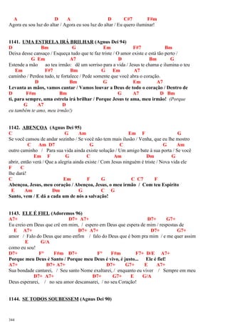A D A D C#7 F#m
Agora eu sou luz do altar / Agora eu sou luz do altar / Eu quero iluminar!
1141. UMA ESTRELA IRÁ BRILHAR (Agnus Dei 94)
D Bm G Em F#7 Bm
Deixa desse cansaço / Esqueça tudo que te faz triste / O amor existe e está tão perto /
G Em A7 D Bm G
Estende a mão ao teu irmão: dê um sorriso para a vida / Jesus te chama e ilumina o teu
Em F#7 Bm G Em A7
caminho / Perdoa tudo, te fortalece / Pede somente que você abra o coração.
D Bm G Em A7
Levanta as mãos, vamos cantar / Vamos louvar a Deus de todo o coração / Dentro de
D F#m Bm G A7 D Bm
ti, para sempre, uma estrela irá brilhar / Porque Jesus te ama, meu irmão! (Porque
G A7 D
eu também te amo, meu irmão!)
1142. ABENÇOA (Agnus Dei 95)
C G Am Em F G
Se você cansou de andar sozinho / Se você não tem mais ilusão / Venha, que eu lhe mostro
C Am D7 G C G Am
outro caminho / Para sua vida ainda existe solução / Um amigo bate à sua porta / Se você
Em F G C Am Dm G
abrir, então verá / Que a alegria ainda existe / Com Jesus ninguém é triste / Nova vida ele
F C
lhe dará!
C Em F G C C7 F
Abençoa, Jesus, meu coração / Abençoa, Jesus, o meu irmão / Com teu Espírito
E Am Dm G C G
Santo, vem / E dá a cada um de nós a salvação!
1143. ELE É FIEL (Adoremos 96)
A7+ D7+ A7+ D7+ G7+
Eu creio em Deus que crê em mim, / espero em Deus que espera de mim / respostas de
E A7+ D7+ A7+ D7+ G7+
amor / Falo do Deus que amo enfim / falo do Deus que é bom pra mim / e me quer assim
E G/A
como eu sou!
D7+ F° F#m D7+ F° F#m F7+ D/E A7+
Porque meu Deus é Santo / Porque meu Deus é vivo, é justo... Ele é fiel!
A7+ D7+ A7+ D7+ G7+ E A7+
Sua bondade cantarei, / Seu santo Nome exaltarei, / enquanto eu viver / Sempre em meu
D7+ A7+ D7+ G7+ E G/A
Deus esperarei, / no seu amor descansarei, / no seu Coração!
1144. SE TODOS SOUBESSEM (Agnus Dei 90)
344
 
