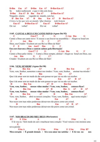 D-Bm Em A7 D-Bm Em A7 D-Bm-Em-A7
Se todos soubessem o que é vida com Jesus
D-Bm Em A7 D Bm Em A7 D-Bm-Em-A7
Ninguém estaria vagando no mundo, sem luz.
D Bm Em A7 D Bm Em A7 D Bm-Em-A7
Cristo é a luz que veio ao mundo / Que ilumina todo homem
Em-A7 D-Bm-Em-A7 Em-A7 D-Bm-Em-A7
Ele vai voltar! Ele vai voltar!
1145. CANTAI A DEUS UM CANTO NOVO (Agnus Dei 92)
C Gm-C7 F G C-Am Dm G
Cantai a Deus um canto novo / E ressoe o seu louvor na assembléia / Alegre-se Israel em
C Am Dm G C C7
Deus, seu Criador / Exultem em seu Rei os filhos de Sião!
F E Am Am/C Dm G C
Em coro louvem a Deus e cantem salmos pela libertação!
C Gm-C7 F G C-Am Dm G C
Cantai a Deus pela vitória / Cantai a Deus sempre, aleluia! / Alegre-se Israel em Deus, seu
Am Dm G C C7
Criador / Exultem em seu Rei os filhos de Sião!
1146. VEM, SENHOR! (Agnus Dei 90)
D Bm Em A7 D Bm Em A7
Vem, vem, Senhor, aumentar o amor nos irmãos / Vem, vem, Senhor, ensinar tua missão /
D Bm Em A7
Que é de amar sem ter medo de dar sem pensar no que vai ou não vai receber.
D Bm Em A7 D A7
Que é de amar sem ter medo de dar sem pensar no que vai ou não vai receber.
D Bm Em A7 D Bm Em
Vem, vem, Senhor, nossas vidas mudar / Vem, vem, Senhor, conosco ficar!
D Bm Em A7 D Bm G A7 D A7
Vem, vem, Senhor, nossas vidas mudar / Vem, vem, Senhor, conosco ficar!
D Bm Em A7 D Bm Em A7
Vem, vem, Senhor, abrir os nossos corações / Vem, vem, Senhor, aqui nesta oração /
D Bm Em A7
Nos tocar com tuas mãos poderosas deixar-nos tão puros como um cristal.
D Bm Em A7 D A7
Nos tocar com tuas mãos poderosas deixar-nos tão puros como um cristal.
1147. NOS BRAÇOS DO MEU DEUS (Horizontes)
B7 E F#m A E F#m A
E lá vou eu / Sem medo de cair e machucar meu coração / Você venceu e me ensinou uma
E
nova paixão
F#m A E C#m F#m E C#m F#m B7
Meu coração / É grande demais / Só o seu amor me satisfaz / E lá vou eu: nos
345
 