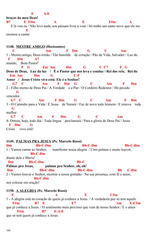 E A-E
braços do meu Deus!
B7 E F#m A E F#m A
E lá vou eu / Não levo nada, sou pássaro livre a voar / Só tenho um canto novo que ele me
E
ensinou a cantar
1148. MESTRE AMIGO (Horizontes)
C Am F Dm G C Am
1 - Mestre-amigo, Deus-irmão / Tão humilde de coração / Pão da Vida, Salvador / Luz do
F Dm A7
mundo, Bom Pastor!
F G Em Am Dm G C C7 F G
Deus de Deus, Luz da luz / É o Pastor que nos leva e conduz / Rei dos reis, Rei do
Em Am Dm G C-F
Amor / Jesus Cristo vivo está: Ele é o Senhor!
G7 C Am F Dm G C Am F Dm
2 - Filho eterno de Deus Pai / A Verdade e a Paz / O Cordeiro Redentor / Do pecado
G
vencedor.
G7 C Am F Dm G C Am F Dm
3 - O Caminho para a Vida / É Jesus de Nazaré / Faz de novo todo homem / E renova toda
G
mulher.
G7 C Am F Dm G C Am
4- Ontem, hoje, todo dia / Toda língua proclamará / Para a glória de Deus Pai / Jesus
F Dm G
Cristo vivo está!
1149. PALMAS PRA JESUS (Pe. Marcelo Rossi)
Dm Bb-C-Dm Bb-C-Dm Bb-C-Dm
1 - Vamos cantar ao Senhor, manifestar nossa alegria / Com palmas e muito louvor,
Bb-C-Dm
diante dele e Maria!
Dm Bb-C-Dm Bb-C
Palmas pra Jesus, palmas pro Senhor, oh, oh!
Dm Bb-C-Dm Bb-C-Dm Bb C-Dm
2 - Vamos louvar o Senhor, mostrar a nossa gratidão / Na sua presença, com fé e amor,
Bb-C-Dm
nos colocar em oração!
1150. A ALEGRIA (Pe. Marcelo Rossi)
E A E C#m
1 - A alegria está no coração de quem já conhece a Jesus. / A verdadeira paz só tem aquele
F#m B7 E E7 Am E-C#m
que já conhece a Jesus. / O sentimento mais precioso que vem de nosso Senhor./ É o amor
F#m B7 E-A-E
que só tem quem já conhece a Jesus.
346
 