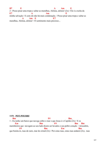 B7 E A Am E
2 - Posso pisar uma tropa e saltar as muralhas, Aleluia, aleluia! (2x) / Ele é a rocha da
E7 A Am E
minha salvação / E com ele não há mais condenação. / Posso pisar uma tropa e saltar as
A Am E E7
muralhas, Aleluia, aleluia! / O sentimento mais precioso...
1151. POT-POURRI
Bm F# Bm
1 - Eu tenho um barco que navega sobre o mar e que Jesus é o Capitão (2x) / E os
Em Bm F# Bm Bm
marinheiros que navegam ao seu lado dizem ser lavados o seu pobre coração / Jerusalém,
F# Bm Em Bm
que bonita és, ruas de ouro, mar de cristal (2x) / Por estas ruas, estas ruas andarei (2x), ruas
347
 