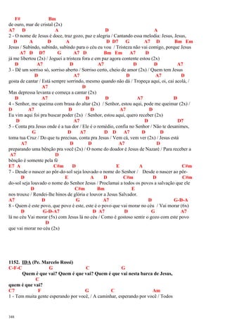 F# Bm
de ouro, mar de cristal (2x)
A7 D A D A
2 - O nome de Jesus é doce, traz gozo, paz e alegria / Cantando essa melodia: Jesus, Jesus,
D A D A D D7 G A7 D Bm Em
Jesus / Subindo, subindo, subindo para o céu eu vou / Tristeza não vai comigo, porque Jesus
A7 D D7 G A7 D Bm Em A7 D
já me libertou (2x) / Joguei a tristeza fora e em paz agora contente estou (2x)
D A7 D A7 D D A7
3 - Dê um sorriso só, sorriso aberto / Sorriso certo, cheio de amor (2x) / Quem tem Jesus
D A7 D A7 D
gosta de cantar / Está sempre sorrindo, mesmo quando não dá / Tropeça aqui, oi, cai acolá, /
A7 D
Mas depressa levanta e começa a cantar (2x)
D A7 D D A7 D
4 - Senhor, me queima com brasa do altar (2x) / Senhor, estou aqui, pode me queimar (2x) /
D A7 D D A7 D
Eu vim aqui foi pra buscar poder (2x) / Senhor, estou aqui, quero receber (2x)
D A7 D D7
5 - Conta pra Jesus onde é a tua dor / Ele é o remédio, confia no Senhor / Não te desanimes,
G D A7 D D A7 D D
toma tua Cruz / Do que tu precisas, conta pra Jesus / Vem cá, vem ver (2x) / Jesus está
A7 D D A7 D
preparando uma bênção pra você (2x) / O nome do doador é Jesus de Nazaré / Para receber a
A7 D
bênção é somente pela fé
E7 A C#m D E A C#m
7 - Desde o nascer ao pôr-do-sol seja louvado o nome do Senhor / Desde o nascer ao pôr-
D E A D C#m D C#m
do-sol seja louvado o nome do Senhor Jesus / Proclamai a todos os povos a salvação que ele
D C#m Bm E
nos trouxe / Rendei-lhe hinos de glória e louvor a Jesus Salvador.
A7 D G A7 D G-D-A
8 - Quem é este povo, que povo é este, este é o povo que vai morar no céu / Vai morar (6x)
D G-D-A7 D A7 D G A7
lá no céu Vai morar (5x) com Jesus lá no céu / Como é gostoso sentir o gozo com este povo
D
que vai morar no céu (2x)
1152. IDA (Pe. Marcelo Rossi)
C-F-C G C G
Quem é que vai? Quem é que vai? Quem é que vai nesta barca de Jesus,
C
quem é que vai?
C7 F G C Am
1 - Tem muita gente esperando por você, / A caminhar, esperando por você / Todos
348
 
