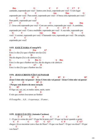 Dm G C F C C7 F
cantando, esperando por você / Juntos com Jesus, esperando por você / E tem lugar
G C Am Dm G
esperando por você / Para sentar, esperando por você / A barca está esperando por você /
C F C
Para partir, esperando por você!
C7 F G C Am Dm
2 - Jesus está esperando por você / Com um sorriso, esperando por você / A caminhar,
G C F C C7 F
esperando por você / Com a multidão, esperando por você / A sua mão, esperando por
G C Am Dm G C
você / A acenar, esperando por você / Chamando vem, esperando por você / De coração,
F C
esperando por você!
1153. ESTE É O DIA (Comep367)
D Em A7
Este é o dia (2x) que o Senhor nos fez (2x)
D D
Dia de alegria (2x) e de cânticos (2x)
G A Bm G A Bm
Este é o dia que o Senhor nos fez, dia de alegria e de cânticos
D A7 D
Este é o dia (2x) que o Senhor nos fez
1154. JESUS CRISTO NÃO VAI PASSAR
E B7 E B7 E B7
Jesus Cristo não vai passar / Jesus Cristo não vai passar / Jesus Cristo não vai passar
A E B7 E
/ Porque está dentro do meu coração
E B7 E
O fogo cai, cai, cai, os males saem, saem, saem
B7 E
E nós que cremos louvamos ao Senhor
O Evangelho... A fé... A esperança... O amor...
1155. O QUE É O CÉU (Antonio Cardoso)
C F C F C F C F
1 - O que é o reino do céu? / O que há lá neste céu? / O que vai haver quando a gente
C F C G7 C G7 C F C G7
chegar e lá se encontrar com a face de Deus? / O que vou fazer? / O que vou dizer? / O que
C
vou fazer?
349
 