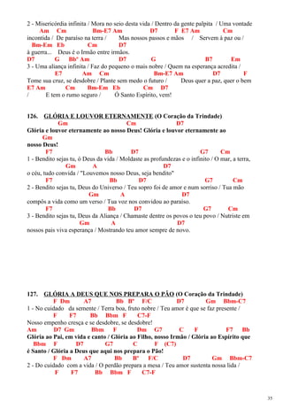 2 - Misericórdia infinita / Mora no seio desta vida / Dentro da gente palpita / Uma vontade
Am Cm Bm-E7 Am D7 F E7 Am Cm
incontida / De paraíso na terra / Mas nossos passos e mãos / Servem à paz ou /
Bm-Em Eb Cm D7
à guerra... Deus é o Irmão entre irmãos.
D7 G Bbº Am D7 G B7 Em
3 - Uma aliança infinita / Faz do pequeno o mais nobre / Quem na esperança acredita /
E7 Am Cm Bm-E7 Am D7 F
Tome sua cruz, se desdobre / Plante sem medo o futuro / Deus quer a paz, quer o bem
E7 Am Cm Bm-Em Eb Cm D7
/ E tem o rumo seguro / Ó Santo Espírito, vem!
126. GLÓRIA E LOUVOR ETERNAMENTE (O Coração da Trindade)
Gm Cm D7
Glória e louvor eternamente ao nosso Deus! Glória e louvor eternamente ao
Gm
nosso Deus!
F7 Bb D7 G7 Cm
1 - Bendito sejas tu, ó Deus da vida / Moldaste as profundezas e o infinito / O mar, a terra,
Gm A D7
o céu, tudo convida / "Louvemos nosso Deus, seja bendito"
F7 Bb D7 G7 Cm
2 - Bendito sejas tu, Deus do Universo / Teu sopro foi de amor e num sorriso / Tua mão
Gm A D7
compôs a vida como um verso / Tua voz nos convidou ao paraíso.
F7 Bb D7 G7 Cm
3 - Bendito sejas tu, Deus da Aliança / Chamaste dentre os povos o teu povo / Nutriste em
Gm A D7
nossos pais viva esperança / Mostrando teu amor sempre de novo.
127. GLÓRIA A DEUS QUE NOS PREPARA O PÃO (O Coração da Trindade)
F Dm A7 Bb Bº F/C D7 Gm Bbm-C7
1 - No cuidado da semente / Terra boa, fruto nobre / Teu amor é que se faz presente /
F F7 Bb Bbm F C7-F
Nosso empenho cresça e se desdobre, se desdobre!
Am D7 Gm Bbm F Dm G7 C F F7 Bb
Glória ao Pai, em vida e canto / Glória ao Filho, nosso Irmão / Glória ao Espírito que
Bbm F D7 G7 C F (C7)
é Santo / Glória a Deus que aqui nos prepara o Pão!
F Dm A7 Bb Bº F/C D7 Gm Bbm-C7
2 - Do cuidado com a vida / O perdão prepara a mesa / Teu amor sustenta nossa lida /
F F7 Bb Bbm F C7-F
35
 