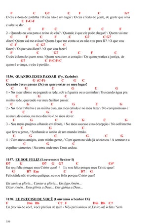 F C G7 C F C G7
O céu é dom de partilha / O céu não é um lugar / O céu é feito de gente, de gente que ama
C F-C-F
e sabe se dar.
C F C F C F
2 - Quando eu vou para o reino do céu? / Quando é que ele pode chegar? / Quem vai me
C F C F C G7 C G7
dizer? Quem vai me avisar? Quem é que me conta se eu não vou para lá? / O que vou
C F C G7 C
fazer? / O que vou dizer? / O que vou fazer?
F C G7 C F C
O céu é dom de quem reza / Quem reza com o coração / De quem pratica a justiça, de
G7 C F-C-F-C
quem é criança, o céu é perdão.
1156. QUANDO JESUS PASSAR (Pe. Zezinho)
C G (C-F) C G C
Quando Jesus passar (3x) eu quero estar no meu lugar!
C G C G C G
1 - No meu telônio ou jogando a rede, sob a figueira ou a caminhar / Buscando água pra
C G C
minha sede, querendo ver meu Senhor passar.
C G C G C G
2 - No meu trabalho e na minha casa, no meu estudo e no meu lazer / No compromisso e
C G C
no meu descanso, no meu direito e no meu dever.
C G C G C G
3 - Nos meus projetos olhando em frente, / No meu sucesso e na decepção / No sofrimento
C G C
que fere a gente, / Sonhando o sonho de um mundo irmão.
C G C G C G
4 - Com meus amigos, com minha gente, / Com quem na vida já se cansou / A semear e a
C G C
espalhar sementes / Na terra onde meu Deus andou.
1157. EU SOU FELIZ (Louvemos o Senhor I)
D7 G D7 G G7 C C#°
Eu sou feliz porque meu Cristo quer! / Eu sou feliz porque meu Cristo quer!
G B7 Em C D7 G
Felicidade não é coisa qualquer, eu sou feliz porque Cristo quer!
Eu canto a glória... Cantar a glória... Eu digo Amém...
Dizer Amém.. Dou glória a Deus... Dar glória a Deus...
1158. EU PRECISO DE VOCÊ (Louvemos o Senhor IX)
F Dm Bb C7 F Dm Bb C7
Eu preciso de você, você precisa de mim / Nós precisamos de Cristo até o fim / Sem
350
 
