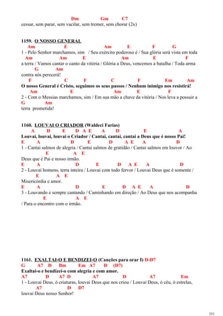Dm Gm C7
cessar, sem parar, sem vacilar, sem tremer, sem chorar (2x)
1159. O NOSSO GENERAL
Am E Am E F G
1 - Pelo Senhor marchamos, sim / Seu exército poderoso é / Sua glória será vista em toda
Am Am E Am E F
a terra / Vamos cantar o canto da vitória / Glória a Deus, vencemos a batalha / Toda arma
G Am
contra nós perecerá!
F C F C F Em Am
O nosso General é Cristo, seguimos os seus passos / Nenhum inimigo nos resistirá!
Am E Am E F
2 - Com o Messias marchamos, sim / Em sua mão a chave da vitória / Nos leva a possuir a
G Am
terra prometida!
1160. LOUVAI O CRIADOR (Waldeci Farias)
A D E D A E A D E A
Louvai, louvai, louvai o Criador / Cantai, cantai, cantai a Deus que é nosso Pai!
E A D E D A E A D
1 - Cantai salmos de alegria / Cantai salmos de gratidão / Cantai salmos em louvor / Ao
E A E
Deus que é Pai e nosso irmão.
E A D E D A E A D
2 - Louvai homens, terra inteira / Louvai com todo fervor / Louvai Deus que é somente /
E A E
Misericórdia e amor.
E A D E D A E A D
3 - Louvando e sempre cantando / Caminhando em direção / Ao Deus que nos acompanha
E A E
/ Para o encontro com o irmão.
1161. EXALTAI-O E BENDIZEI-O (Canções para orar I) D-D7
G A7 D Bm Em A7 D (D7)
Exaltai-o e bendizei-o com alegria e com amor.
A7 D A7 D A7 D A7 Em
1 - Louvai Deus, ó criaturas, louvai Deus que nos criou / Louvai Deus, ó céu, ó estrelas,
A7 D D7
louvai Deus nosso Senhor!
351
 