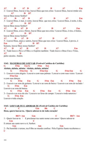 A7 D A7 D A7 D A7 Em
2 - Louvai Deus, louvai ó lua, louvai Deus que nos criou / Louvai Deus, louvai irmão sol,
A7 D D7
louvai Deus nosso Senhor!
A7 D A7 D A7 D A7 Em
3 - Louvai Deus, ó mar, ó vento, louvai Deus que nos criou / Louvai Deus, ó noite, ó dia,
A7 D D7
louvai Deus nosso Senhor!
A7 D A7 D A7 D A7 Em
4 - Louvai Deus, aves e flores, louvai Deus que nos criou / Louvai Deus, ó rios, ó fontes,
A7 D D7
louvai Deus nosso Senhor!
A7 D A7 D A7 D A7
5 - Louvai Deus, anjos e santos, louvai Deus que nos criou / Louvai Deus, ó povos, ó
Em A7 D D7
homens, louvai Deus nosso Senhor!
A7 D A7 D A7 D A7 Em
6 - Tudo louve o Pai e o Filho e o Espírito também / Tudo louve o Deus Uno e Trino,
A7 D
pelos séculos. Amém.
1162. MANEIRAS DE LOUVAR (Festival Católico de Curitiba)
G F#m Em G F#m Em
Aleluia, aleluia, aleluia / Aleluia, aleluia, aleluia!
G F#m Em G F#m Em G F#m Em G
1 - Louvai-o com alegria / Louvai-o com suas palmas / Louvai-o com suas vozes / Louvai-
F#m Em
o com suas danças.
G F#m Em G F#m Em G F#m Em
2 - Louvai-o ao som da guitarra / Louvai-o ao som do baixo / Louvai-o ao som do teclado /
G F#m Em
Louvai-o ao som da batera.
G F#m Em G F#m Em G F#m Em
3 - Louvai-o as aves do céu / Louvai-o as feras do campo / Louvai-o toda natureza /
G F#m Em
Louvai-o toda criação.
1163. LOUVAR-TE E ADORAR-TE (Festival Católico de Curitiba)
F C Gm Bb C
Deus, quero louvar-te, / Quero adorar-te de todo coração!
Bb7+ Am Gm C Bb7+ Am
1 - Quero louvar-te / E proclamar teu santo nome com amor / Quero adorar-te
Gm C
E entoar um canto novo a ti, Senhor.
Gm Am Gm
2 - Pai humilde e sereno, teu Filho ao mundo confiou / Pelo Espírito Santo recebemos a
C
352
 