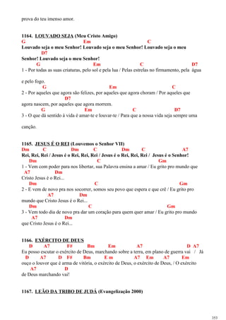 prova do teu imenso amor.
1164. LOUVADO SEJA (Meu Cristo Amigo)
G Em C
Louvado seja o meu Senhor! Louvado seja o meu Senhor! Louvado seja o meu
D7
Senhor! Louvado seja o meu Senhor!
G Em C D7
1 - Por todas as suas criaturas, pelo sol e pela lua / Pelas estrelas no firmamento, pela água
e pelo fogo.
G Em C
2 - Por aqueles que agora são felizes, por aqueles que agora choram / Por aqueles que
D7
agora nascem, por aqueles que agora morrem.
G Em C D7
3 - O que dá sentido à vida é amar-te e louvar-te / Para que a nossa vida seja sempre uma
canção.
1165. JESUS É O REI (Louvemos o Senhor VII)
Dm C Dm C Dm C A7
Rei, Rei, Rei / Jesus é o Rei, Rei, Rei / Jesus é o Rei, Rei, Rei / Jesus é o Senhor!
Dm C Gm
1 - Vem com poder para nos libertar, sua Palavra ensina a amar / Eu grito pro mundo que
A7 Dm
Cristo Jesus é o Rei...
Dm C Gm
2 - E vem de novo pra nos socorrer, somos seu povo que espera e que crê / Eu grito pro
A7 Dm
mundo que Cristo Jesus é o Rei...
Dm C Gm
3 - Vem todo dia de novo pra dar um coração para quem quer amar / Eu grito pro mundo
A7 Dm
que Cristo Jesus é o Rei...
1166. EXÉRCITO DE DEUS
D A7 F# Bm Em A7 D A7
Eu posso escutar o exército de Deus, marchando sobre a terra, em plano de guerra vai / Já
D A7 D F# Bm E m A7 Em A7 Em
ouço o louvor que é arma de vitória, o exército de Deus, o exército de Deus, / O exército
A7 D
de Deus marchando vai!
1167. LEÃO DA TRIBO DE JUDÁ (Evangelização 2000)
353
 