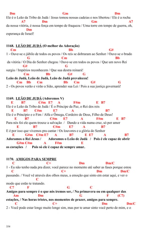 Dm Gm Dm
Ele é o Leão da Tribo de Judá / Jesus tomou nossas cadeias e nos libertou / Ele é a rocha
A7 Dm Gm A7
da nossa vitória, é nossa força em tempo de fraqueza / Uma torre em tempo de guerra, oh,
Dm
esperança de Israel!
1168. LEÃO DE JUDÁ (O melhor da Adoração)
Cm Bb G#
1 - Ouve-se o júbilo de todos os povos / Os reis se dobraram ao Senhor / Ouve-se o brado
G Cm Bb
da vitória / O Dia do Senhor chegou / Ouve-se em todos os povos / Que um novo Rei
G# G
surgiu / Impérios reconhecem / Que sua destra reinará!
Cm Bb G# G
Leão de Judá, Leão de Judá, Leão de Judá prevaleceu!
Cm Bb Cm Bb Cm G# G
2 - Os povos verão e virão a Sião, aprender sua Lei / Pois a sua justiça governará!
1169. LEÃO DE JUDÁ (Adoremos V)
E B7 C#m E7 A F#m E B7
Ele é o Leão da Tribo de Judá / É o Príncipe da Paz, o Rei dos reis
E B7 C#m E7 A B7
Ele é o Princípio e o Fim / Alfa e Ômega, Cordeiro de Deus, Filho de Deus!
E B7 C#m E7 A F#m E B7
Para nós foi ele quem trouxe a salvação / Dando a vida numa cruz, só por amor
E B7 C#m E7 A B7
E é por isso que vivemos pra cantar / Os louvores e a glória do Senhor
E G#m C#m E7 A B7 E E7 A B7
Adoramos o Rei Jesus / Adoramos o Leão de Judá / Pois é ele capaz de abrir
G#m C#m A F#m E
os corações / Pois só ele é capaz de sempre amar.
1170. AMIGOS PARA SEMPRE
C C+ Dm Dm/C
1 - Eu não tenho nada pra dizer, você parece no momento até saber as fases porque estou
C C+ Dm Dm/C
passando. / Você vê através dos olhos meus, a emoção que sinto em estar aqui, e ver o
C
modo que estão te tratando.
C7 F G C
Amigos para sempre é o que nós iremos ser, / Na primavera ou em qualquer das
Am Dm G F (C7)
estações, / Nas horas tristes, nos momentos de prazer, amigos para sempre.
C C+ Dm Dm/C
2 - Você pode estar longe muito longe sim, mas por te amar sinto você perto de mim, e o
354
 