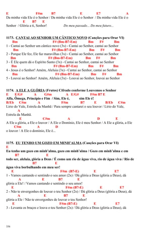 E F#m B7 E E7 A
Da minha vida Ele é o Senhor / Da minha vida Ele é o Senhor / Da minha vida Ele é o
E B7 E
Senhor / Glória a ti, Senhor! Do meu passado... Do meu futuro...
1173. CANTAI AO SENHOR UM CÂNTICO NOVO (Canções para Orar VI)
Bm F# (Bm-B7-Em) Bm F# Bm
1 - Cantai ao Senhor um cântico novo (3x) - Cantai ao Senhor, cantai ao Senhor
Bm F# (Bm-B7-Em) Bm F# Bm
2 - Porque Ele fez, Ele faz maravilhas (3x) - Cantai ao Senhor, cantai ao Senhor
Bm F# (Bm-B7-Em) Bm F# Bm
3 - É Ele quem dá o Espírito Santo (3x) - Cantai ao Senhor, cantai ao Senhor
Bm F# (Bm-B7-Em) Bm F# Bm
4 - Jesus é o Senhor! Amém, Aleluia (3x) - Cantai ao Senhor, cantai ao Senhor
Bm F# (Bm-B7-Em) Bm F# Bm
5 - Louvai ao Senhor! Amém, Aleluia (3x) - Louvai ao Senhor, louvai ao Senhor
1174. A ELE A GLÓRIA (Frutos) Cifrado conforme Louvemos o Senhor
E E/G# A G#m A E/G# F#m B7 E
Alfa, Ômega, Princípio e Fim / Sim, Ele é, sim Ele é!
B/Eb C#m A F#m B7 E B/Eb C#m
Lírio do Vale, Estrela da Manhã / Para sempre cantarei o seu louvor / Lírio do Vale,
A
Estrela da Manhã.
E C#m A D E
A Ele a glória, a Ele o louvor / A Ele o Domínio, Ele é meu Senhor / A Ele a glória, a Ele
C#m A D
o louvor / A Ele o domínio, Ele é...
1175. EU TENHO UM GOZO EM MINH’ALMA (Canções para Orar VI)
E
Eu tenho um gozo em minh’alma, gozo em minh’alma / Gozo em minh’alma e em
B7 E
todo ser, aleluia, glória a Deus / É como um rio de água viva, rio de água viva / Rio de
B7 E
água viva borbulhando em meu ser!
E F#m (B7-E) E E7
1 - Vamos cantando e sentindo o seu amor (2x) / Dá glória a Deus (glória a Deus), dá
A E B7 E
glória a Ele! / Vamos cantando e sentindo o seu amor!
E F#m (B7-E) E E7
2 - Não te envergonhes de louvar o teu Senhor (2x) / Dá glória a Deus (glória a Deus), dá
A E B7 E
glória a Ele / Não te envergonhes de louvar o teu Senhor!
E F#m (B7-E) E E7
3 - Levanta os braços e louva o teu Senhor (2x) / Dá glória a Deus (glória a Deus), dá
356
 