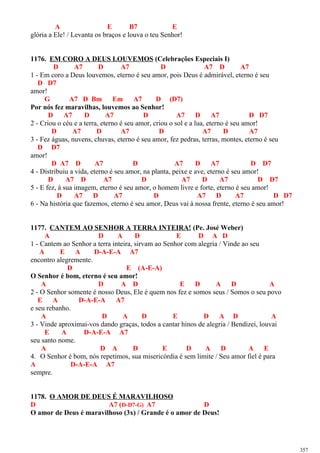 A E B7 E
glória a Ele! / Levanta os braços e louva o teu Senhor!
1176. EM CORO A DEUS LOUVEMOS (Celebrações Especiais I)
D A7 D A7 D A7 D A7
1 - Em coro a Deus louvemos, eterno é seu amor, pois Deus é admirável, eterno é seu
D D7
amor!
G A7 D Bm Em A7 D (D7)
Por nós fez maravilhas, louvemos ao Senhor!
D A7 D A7 D A7 D A7 D D7
2 - Criou o céu e a terra, eterno é seu amor, criou o sol e a lua, eterno é seu amor!
D A7 D A7 D A7 D A7
3 - Fez águas, nuvens, chuvas, eterno é seu amor, fez pedras, terras, montes, eterno é seu
D D7
amor!
D A7 D A7 D A7 D A7 D D7
4 - Distribuiu a vida, eterno é seu amor, na planta, peixe e ave, eterno é seu amor!
D A7 D A7 D A7 D A7 D D7
5 - E fez, à sua imagem, eterno é seu amor, o homem livre e forte, eterno é seu amor!
D A7 D A7 D A7 D A7 D D7
6 - Na história que fazemos, eterno é seu amor, Deus vai à nossa frente, eterno é seu amor!
1177. CANTEM AO SENHOR A TERRA INTEIRA! (Pe. José Weber)
A D A D E D A D
1 - Cantem ao Senhor a terra inteira, sirvam ao Senhor com alegria / Vinde ao seu
A E A D-A-E-A A7
encontro alegremente.
D E (A-E-A)
O Senhor é bom, eterno é seu amor!
A D A D E D A D A
2 - O Senhor somente é nosso Deus, Ele é quem nos fez e somos seus / Somos o seu povo
E A D-A-E-A A7
e seu rebanho.
A D A D E D A D A
3 - Vinde aproximai-vos dando graças, todos a cantar hinos de alegria / Bendizei, louvai
E A D-A-E-A A7
seu santo nome.
A D A D E D A D A E
4. O Senhor é bom, nós repetimos, sua misericórdia é sem limite / Seu amor fiel é para
A D-A-E-A A7
sempre.
1178. O AMOR DE DEUS É MARAVILHOSO
D A7 (D-D7-G) A7 D
O amor de Deus é maravilhoso (3x) / Grande é o amor de Deus!
357
 
