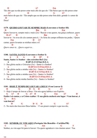 D A7 Em
Tão alto que eu não posso estar mais alto do que ele / Tão baixo que eu não posso estar
A7 D G A7
mais baixo do que ele / Tão amplo que eu não posso estar fora dele: grande é o amor de
D
Deus!
1179. QUERO LOUVAR-TE SEMPRE MAIS (Louvemos o Senhor III)
D Bm G Em
Quero louvar-te, sempre mais e mais (2x) / Buscar o teu querer, tua graça conhecer, quero
D-A7 D Bm G
louvar-te / As aves do céu cantam para ti, / As feras do campo refletem teu poder, / Quero
Em D A7
cantar, quero levantar as minhas mãos a ti!
D
Quero amar-te... Quero seguir-te...
1180. SANTO, SANTO (Louvemos o Senhor I)
A E A D B7 E
Santo, Santo é o Senhor – dos exércitos Rei! (2x)
A D (B7-E-C#-F#m) D-E-A
1 - Sua glória enche o Universo (3x) – Santo é o Senhor!
A D (B7-E-C#-F#m) D-E-A
2 - Sua glória enche a minha vida (3x) – Santo é o Senhor!
A D (B7-E-C#-F#m) D-E-A
3 - Sua glória enche a minha casa (3x) – Santo é o Senhor!
A D (B7-E-C#-F#m) D-E-A
4 - Sua glória enche minha família (3x) – Santo é o Senhor!
1181. HOJE É TEMPO DE LOUVAR A DEUS! (Vem Louvar I)
D G D G D G A7
1 - Hoje é tempo de louvar a Deus / Em nós agora habita o seu Espírito,
G A7 D G A7 D G Em A7 D
Então é só cantar, e a Cristo exaltar / E sua glória encherá este lugar / Vem louvar, ó
G D-A
vem louvar!
D G D G D G A7
2 - No meio dos louvores Deus habita / É seu prazer cumprir o que nos diz,
1182. SENHOR, EU VIM AQUI (Paróquia São Benedito - Curitiba/PR)
C G Am G F
Senhor, eu vim aqui foi para te louvar / Eu quero agradecer o teu imenso amor / Tua
358
 