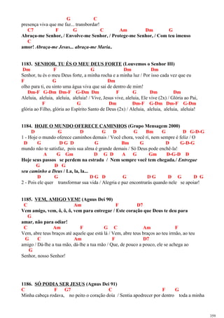 G C
presença viva que me faz... transbordar!
C7 F G C Am Dm G
Abraça-me Senhor, / Envolve-me Senhor, / Protege-me Senhor, / Com teu imenso
C
amor! Abraça-me Jesus... abraça-me Maria..
1183. SENHOR, TU ÉS O MEU DEUS FORTE (Louvemos o Senhor III)
Dm F G Dm Dm
Senhor, tu és o meu Deus forte, a minha rocha e a minha luz / Por isso cada vez que eu
F G Dm
olho para ti, eu sinto uma água viva que sai de dentro de mim!
Dm-F G-Dm Dm-F G-Dm Dm F G Dm Dm
Aleluia, aleluia, aleluia, aleluia! / Vive, Jesus vive, aleluia, Ele vive (2x) / Glória ao Pai,
F G Dm Dm-F G-Dm Dm-F G-Dm
glória ao Filho, glória ao Espírito Santo de Deus (2x) / Aleluia, aleluia, aleluia, aleluia!
1184. HOJE O MUNDO OFERECE CAMINHOS (Grupo Mensagem 2000)
D G D G D G Bm G D G-D-G
1 - Hoje o mundo oferece caminhos demais / Você chora, você ri, nem sempre é feliz / O
D G D G D G Bm G D G-D-G
mundo não te satisfaz, pois sua alma é grande demais / Só Deus pode enchê-la!
A G Gm D G D A G Gm D-G-D D
Hoje seus passos se perdem na estrada / Nem sempre você tem chegada./ Entregue
G D G
seu caminho a Deus / La, la, la...
D G D G D G D G D G D G
2 - Pois ele quer transformar sua vida / Alegria e paz encontrarás quando nele se apoiar!
1185. VEM, AMIGO VEM! (Agnus Dei 90)
C Am F D7
Vem amigo, vem, ô, ô, ô, vem para entregar / Este coração que Deus te deu para
G
amar, não para odiar!
C Am F G C Am F
Vem, abre teus braços até aquele que está lá / Vem, abre teus braços ao teu irmão, ao teu
G C Am F D7
amigo / Dá-lhe a tua mão, dá-lhe a tua mão / Que, de pouco a pouco, ele se achega ao
G
Senhor, nosso Senhor!
1186. SÓ PODIA SER JESUS (Agnus Dei 91)
C F G7 C F G
Minha cabeça rodava, no peito o coração doía / Sentia apodrecer por dentro toda a minha
359
 