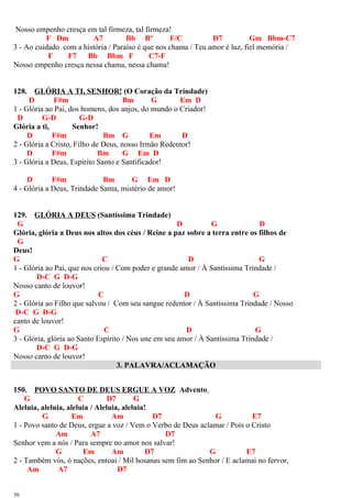 Nosso empenho cresça em tal firmeza, tal firmeza!
F Dm A7 Bb Bº F/C D7 Gm Bbm-C7
3 - Ao cuidado com a história / Paraíso é que nos chama / Teu amor é luz, fiel memória /
F F7 Bb Bbm F C7-F
Nosso empenho cresça nessa chama, nessa chama!
128. GLÓRIA A TI, SENHOR! (O Coração da Trindade)
D F#m Bm G Em D
1 - Glória ao Pai, dos homens, dos anjos, do mundo o Criador!
D G-D G-D
Glória a ti, Senhor!
D F#m Bm G Em D
2 - Glória a Cristo, Filho de Deus, nosso Irmão Redentor!
D F#m Bm G Em D
3 - Glória a Deus, Espírito Santo e Santificador!
D F#m Bm G Em D
4 - Glória a Deus, Trindade Santa, mistério de amor!
129. GLÓRIA A DEUS (Santíssima Trindade)
G D G D
Glória, glória a Deus nos altos dos céus / Reine a paz sobre a terra entre os filhos de
G
Deus!
G C D G
1 - Glória ao Pai, que nos criou / Com poder e grande amor / À Santíssima Trindade /
D-C G D-G
Nosso canto de louvor!
G C D G
2 - Glória ao Filho que salvou / Com seu sangue redentor / À Santíssima Trindade / Nosso
D-C G D-G
canto de louvor!
G C D G
3 - Glória, glória ao Santo Espírito / Nos une em seu amor / À Santíssima Trindade /
D-C G D-G
Nosso canto de louvor!
3. PALAVRA/ACLAMAÇÃO
150. POVO SANTO DE DEUS ERGUE A VOZ Advento
G C D7 G
Aleluia, aleluia, aleluia / Aleluia, aleluia!
G Em Am D7 G E7
1 - Povo santo de Deus, ergue a voz / Vem o Verbo de Deus aclamar / Pois o Cristo
Am A7 D7
Senhor vem a nós / Para sempre no amor nos salvar!
G Em Am D7 G E7
2 - Também vós, ó nações, entoai / Mil hosanas sem fim ao Senhor / E aclamai no fervor,
Am A7 D7
36
 