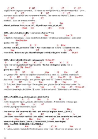 C C7 F G7 C C7 F G7
alegria / Sem forças no caminhar, as trevas me perseguiam / E o ódio fazendo horror, viver
C C7 F G7 C C7
assim não podia / Então uma luz em mim brilhou, das trevas me libertou / Senti o Espírito
F G7 C C7
de Deus, tudo em mim se acendeu!
F G7 C Am
Mas só podia ser Jesus, só, só, só! Só podia ser Jesus, só, só, só!
(Dm) (G) (C) (F-C)
1187. ESTOU COM TUDO (Louvemos o Senhor VIII)
Am A7 Dm Am E
O Senhor é meu amigo, cuida muito bem de mim / Me protege com carinho, com amor
Am-Dm-Am
que não tem fim!
A7 D E A F#m
Se estou com Ele, estou com tudo / Não tenho medo do escuro / Se estou com Ele,
Bm E7 A (A7)
estou feliz, / Pois eu sei que Ele está sempre caminhando junto a mim! D-A-E
1188. VEM, VEM LOUVAR! (Adoremos I) D-Em-A7
D A7 Em A7 D Em A7 D
Vem, vem louvar, encher este lugar de glória / Encher este lugar de glória, com a
G A7 (D) Em-A7
glória do Senhor!
D D7 G Gm D Em A7
1 - Quando Deus / Envia seu Espírito / Nos conduz à fé e nos faz / Cantar o seu louvor /
D D7 G Gm D Em A7 D Em-A7
Seu amor / Em cada coração / Nos garante a paz e nos faz / Cantar o seu louvor!
D D7 G Gm D Em A7
2 - É tão bom / Estar neste lugar / De alegria e paz, que nos faz / Cantar o seu louvor / Eu
D D7 G Gm D Em A7 D Em-A7
também / Sou templo do Senhor / E o meu coração vai cantar / Pra sempre o seu louvor!
1189. SANTÍSSIMA TRINDADE (Agnus Dei 97)
D A G Bm A D
Bom é poder estar aqui / Amando, adorando e exaltando / A Santíssima Trindade que
A G Bm A A7
estará / Aqui para fazer santo o lugar!
G A F#m Bm
Em nome do Pai, em nome do Filho / Em nome do Espírito Santo. Amém. /
Em A7 D D7 G A
Louvemos e adoremos ao nosso Deus Trino / Em nome do Pai, em nome do Filho, em
F#m Bm Em A7 D A7
nome do Espírito Santo. Amém. / Podes entrar, Senhor, neste lugar!
1190. CALMO, SERENO E TRANQÜILO
D Bm G A7 D Bm
1 - Calmo, sereno e tranqüilo / Sinto descanso neste viver / Isto devo a um amigo / Que só
360
 