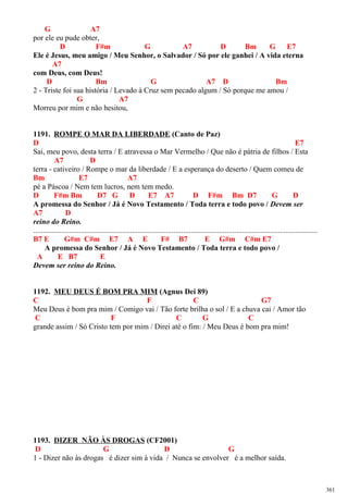 G A7
por ele eu pude obter,
D F#m G A7 D Bm G E7
Ele é Jesus, meu amigo / Meu Senhor, o Salvador / Só por ele ganhei / A vida eterna
A7
com Deus, com Deus!
D Bm G A7 D Bm
2 - Triste foi sua história / Levado à Cruz sem pecado algum / Só porque me amou /
G A7
Morreu por mim e não hesitou,
1191. ROMPE O MAR DA LIBERDADE (Canto de Paz)
D E7
Sai, meu povo, desta terra / E atravessa o Mar Vermelho / Que não é pátria de filhos / Esta
A7 D
terra - cativeiro / Rompe o mar da liberdade / E a esperança do deserto / Quem comeu de
Bm E7 A7
pé a Páscoa / Nem tem lucros, nem tem medo.
D F#m Bm D7 G D E7 A7 D F#m Bm D7 G D
A promessa do Senhor / Já é Novo Testamento / Toda terra e todo povo / Devem ser
A7 D
reino do Reino.
......................................................................................................................................................
B7 E G#m C#m E7 A E F# B7 E G#m C#m E7
A promessa do Senhor / Já é Novo Testamento / Toda terra e todo povo /
A E B7 E
Devem ser reino do Reino.
1192. MEU DEUS É BOM PRA MIM (Agnus Dei 89)
C F C G7
Meu Deus é bom pra mim / Comigo vai / Tão forte brilha o sol / E a chuva cai / Amor tão
C F C G C
grande assim / Só Cristo tem por mim / Direi até o fim: / Meu Deus é bom pra mim!
1193. DIZER NÃO ÀS DROGAS (CF2001)
D G D G
1 - Dizer não às drogas é dizer sim à vida / Nunca se envolver é a melhor saída.
361
 