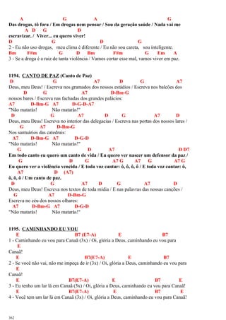 A G A G
Das drogas, tô fora / Em drogas nem pensar / Sou da geração saúde / Nada vai me
A D G D
escravizar. / Viver... eu quero viver!
D G D G
2 - Eu não uso drogas, meu clima é diferente / Eu não sou careta, sou inteligente.
Bm F#m G D Bm F#m G Em A
3 - Se a droga é a raiz de tanta violência / Vamos cortar esse mal, vamos viver em paz.
1194. CANTO DE PAZ (Canto de Paz)
D G A7 D G A7
Deus, meu Deus! / Escreva nos gramados dos nossos estádios / Escreva nos balcões dos
D G A7 D-Bm-G
nossos bares / Escreva nas fachadas dos grandes palácios:
A7 D-Bm-G A7 D-G-D-A7
"Não matarás! Não matarás!"
D G A7 D G A7 D
Deus, meu Deus! Escreva no interior das delegacias / Escreva nas portas dos nossos lares /
G A7 D-Bm-G
Nos santuários das catedrais:
A7 D-Bm-G A7 D-G-D
"Não matarás! Não matarás!"
G D A7 D D7
Em todo canto eu quero um canto de vida / Eu quero ver nascer um defensor da paz /
G D G A7 G A7 G A7 G
Eu quero ver a violência vencida / E toda voz cantar: ô, ô, ô, ô / E toda voz cantar: ô,
A7 D (A7)
ô, ô, ô / Um canto de paz.
D G A7 D G A7 D
Deus, meu Deus! Escreva nos textos de toda mídia / E nas palavras das nossas canções /
G A7 D-Bm-G
Escreva no céu dos nossos olhares:
A7 D-Bm-G A7 D-G-D
"Não matarás! Não matarás!"
1195. CAMINHANDO EU VOU
E B7 (E7-A) E B7
1 - Caminhando eu vou para Canaã (3x) / Oi, glória a Deus, caminhando eu vou para
E
Canaã!
E B7(E7-A) E B7
2 - Se você não vai, não me impeça de ir (3x) / Oi, glória a Deus, caminhando eu vou para
E
Canaã!
E B7(E7-A) E B7 E
3 - Eu tenho um lar lá em Canaã (3x) / Oi, glória a Deus, caminhando eu vou para Canaã!
E B7(E7-A) E B7 E
4 - Você tem um lar lá em Canaã (3x) / Oi, glória a Deus, caminhando eu vou para Canaã!
362
 