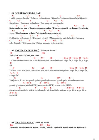 1196. SOLTE O CABO DA NAU
C C7 F C G7
1 - Oh, porque duvidar / Sobre as ondas do mar / Quando Cristo caminhos abriu / Quando
C C7 F C G7 C
forçados és / Contra as ondas lutar / Seu amor a ti quer revelar.
C C7 F C G7 C
Solte o cabo da nau / Tome o remo nas mãos / E navega com fé em Jesus / E então tu
C7 F C G7 C
verás / Que bonança se faz / Pois com ele seguro estarás!
C C7 F C G7
2 - Quando pedes mais fé / Ele ouve, oh, crê! / Mesmo sendo na tribulação / Quando a
C C7 F C G7 C
mão do poder / O teu ego tirar / Sobre as ondas poderás andar.
1197. EM VOLTA DE JERICÓ Cerco de Jericó
D (E)
Volta, em volta / Volta, em volta...
D G A7 D G-A D G-A D G-A
1 - Em volta do muro, em volta de Jericó, em volta do muro a tropa foi, a tropa foi, a tropa
D
foi!
D G A7 D G-A D G-A D
2 - Sete vezes sem parar, sete vezes sem parar, sete vezes sem parar a tropa foi, a tropa foi,
G-A D
a tropa foi!
E A B7 E
3 - Quando deram um grande grito, quando deram um grande grito, quando deram um
A B7-E A B7-E A B7-E
grande grito o muro caiu (HEI!) o muro caiu (HEI!) o muro caiu (HEI!)
E A B7 E A-B7 E A-B7 E
4 - A tropa invadindo Jericó, invadindo Jericó, invadindo Jericó a tropa foi, a tropa foi, a
A-B7 E
tropa foi!
1198. VEM COM JOSUÉ Cerco de Jericó
Bm F# Bm
Vem com Josué lutar em Jericó, Jericó, Jericó / Vem com Josué lutar em Jericó e as
363
 