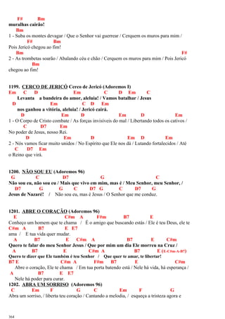 F# Bm
muralhas cairão!
Bm
1 - Suba os montes devagar / Que o Senhor vai guerrear / Cerquem os muros para mim /
F# Bm
Pois Jericó chegou ao fim!
Bm F#
2 - As trombetas soarão / Abalando céu e chão / Cerquem os muros para mim / Pois Jericó
Bm
chegou ao fim!
1199. CERCO DE JERICÓ Cerco de Jericó (Adoremos I)
Em C D Em C D Em C
Levanta a bandeira do amor, aleluia! / Vamos batalhar / Jesus
D Em C D Em
nos ganhou a vitória, aleluia! / Jericó cairá.
D Em D Em D Em
1 - O Corpo de Cristo combate / As forças invisíveis do mal / Libertando todos os cativos /
C D7 Em
No poder de Jesus, nosso Rei.
D Em D Em D Em
2 - Nós vamos ficar muito unidos / No Espírito que Ele nos dá / Lutando fortalecidos / Até
C D7 Em
o Reino que virá.
1200. NÃO SOU EU (Adoremos 96)
G C D7 G C
Não sou eu, não sou eu / Mais que vivo em mim, mas é / Meu Senhor, meu Senhor, /
D7 G G C D7 G C D7 G
Jesus de Nazaré! / Não sou eu, mas é Jesus / O Senhor que me conduz.
1201. ABRE O CORAÇÃO (Adoremos 96)
E C#m A F#m B7 E
Conheço um homem que te chama / É o amigo que buscando estás / Ele é teu Deus, ele te
C#m A B7 E E7
ama / E tua vida quer mudar.
A B7 E C#m A B7 E C#m
Quero te falar do meu Senhor Jesus / Que por mim um dia Ele morreu na Cruz /
A B7 E C#m A B7 E (E-C#m-A-B7)
Quero te dizer que Ele também é teu Senhor / Que quer te amar, te libertar!
B7 E C#m A F#m B7 E C#m
Abre o coração, Ele te chama / Em tua porta batendo está / Nele há vida, há esperança /
A B7 E E7
Nele há poder para curar.
1202. ABRA UM SORRISO (Adoremos 96)
C Em F G C Em F G
Abra um sorriso, / liberta teu coração / Cantando a melodia, / esqueça a tristeza agora e
364
 