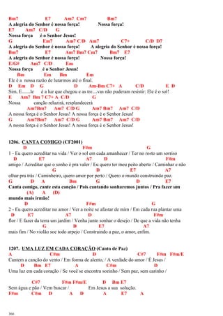 Bm7 E7 Am7 Cm7 Bm7
A alegria do Senhor é nossa força! Nossa força!
E7 Am7 C/D G
Nossa força é o Senhor Jesus!
G Em7 Am7 C/D Am7 C7+ C/D D7
A alegria do Senhor é nossa força! A alegria do Senhor é nossa força!
Bm7 E7 Am7 Bm7 Cm7 Bm7 E7
A alegria do Senhor é nossa força! Nossa força!
E/G# Am7 C/D Em
Nossa força é o Senhor Jesus!
Bm Em Bm Em
Ele é a nossa razão de lutarmos até o final.
D Em D G D Am-Bm C7+ A C/D E D
Sim, E.......le é a luz que chegou e as tre....vas não puderam resistir: Ele é o sol!
E Am7 Bm 7 C7+ A C/D G
Nossa canção reluzirá, resplandecerá
Am7Bm7 Am7 C/D G Am7 Bm7 Am7 C/D
A nossa força é o Senhor Jesus! A nossa força é o Senhor Jesus!
G Am7Bm7 Am7 C/D G Am7 Bm7 Am7 C/D
A nossa força é o Senhor Jesus! A nossa força é o Senhor Jesus!
1206. CANTA COMIGO (CF2001)
D F#m G
1 - Eu quero acreditar na vida / Ver o sol em cada amanhecer / Ter no rosto um sorriso
D E7 A7 D F#m
amigo / Acreditar que o sonho é pra valer / Eu quero ter meu peito aberto / Caminhar e não
G D E7 A7
olhar pra trás / Caminheiro, quero amor por perto / Quero o mundo construindo paz.
G D A Bm G D E7
Canta comigo, cante esta canção / Pois cantando sonharemos juntos / Pra fazer um
(A) A (D)
mundo mais irmão!
D F#m G
2 - Eu quero acreditar no amor / Ver a noite se afastar de mim / Em cada rua plantar uma
D E7 A7 D F#m
flor / E fazer da terra um jardim / Venha junto sonhar o desejo / De que a vida não tenha
G D E7 A7
mais fim / No violão soe todo arpejo / Construindo a paz, o amor, enfim.
1207. UMA LUZ EM CADA CORAÇÃO (Canto de Paz)
A C#m D C#7 F#m F#m/E
Cantem a canção do vento / Em forma de alento, / A verdade do amor / É Jesus /
D Bm E7 A C#m D
Uma luz em cada coração / Se você se encontra sozinho / Sem paz, sem carinho /
C#7 F#m F#m/E D Bm E7
Sem água e pão / Vem buscar / Em Jesus a sua solução.
F#m C#m D A D A E7 A
366
 