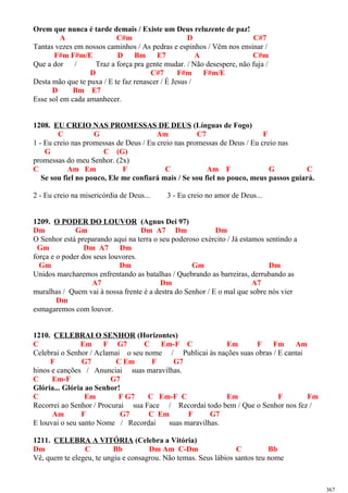 Orem que nunca é tarde demais / Existe um Deus reluzente de paz!
A C#m D C#7
Tantas vezes em nossos caminhos / As pedras e espinhos / Vêm nos ensinar /
F#m F#m/E D Bm E7 A C#m
Que a dor / Traz a força pra gente mudar. / Não desespere, não fuja /
D C#7 F#m F#m/E
Desta mão que te puxa / E te faz renascer / É Jesus /
D Bm E7
Esse sol em cada amanhecer.
1208. EU CREIO NAS PROMESSAS DE DEUS (Línguas de Fogo)
C G Am C7 F
1 - Eu creio nas promessas de Deus / Eu creio nas promessas de Deus / Eu creio nas
G C (G)
promessas do meu Senhor. (2x)
C Am Em F C Am F G C
Se sou fiel no pouco, Ele me confiará mais / Se sou fiel no pouco, meus passos guiará.
2 - Eu creio na misericórdia de Deus... 3 - Eu creio no amor de Deus...
1209. O PODER DO LOUVOR (Agnus Dei 97)
Dm Gm Dm A7 Dm Dm
O Senhor está preparando aqui na terra o seu poderoso exército / Já estamos sentindo a
Gm Dm A7 Dm
força e o poder dos seus louvores.
Gm Dm Gm Dm
Unidos marcharemos enfrentando as batalhas / Quebrando as barreiras, derrubando as
A7 Dm A7
muralhas / Quem vai à nossa frente é a destra do Senhor / E o mal que sobre nós vier
Dm
esmagaremos com louvor.
1210. CELEBRAI O SENHOR (Horizontes)
C Em F G7 C Em-F C Em F Fm Am
Celebrai o Senhor / Aclamai o seu nome / Publicai às nações suas obras / E cantai
F G7 C Em F G7
hinos e canções / Anunciai suas maravilhas.
C Em-F G7
Glória... Glória ao Senhor!
C Em F G7 C Em-F C Em F Fm
Recorrei ao Senhor / Procurai sua Face / Recordai todo bem / Que o Senhor nos fez /
Am F G7 C Em F G7
E louvai o seu santo Nome / Recordai suas maravilhas.
1211. CELEBRA A VITÓRIA (Celebra a Vitória)
Dm C Bb Dm Am C-Dm C Bb
Vê, quem te elegeu, te ungiu e consagrou. Não temas. Seus lábios santos teu nome
367
 