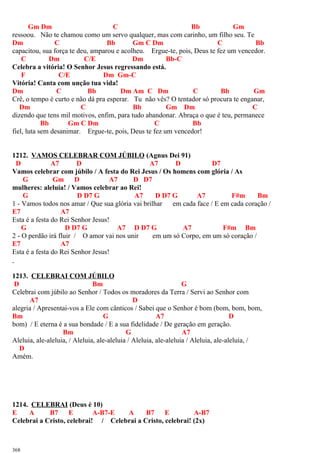 Gm Dm C Bb Gm
ressoou. Não te chamou como um servo qualquer, mas com carinho, um filho seu. Te
Dm C Bb Gm C Dm C Bb
capacitou, sua força te deu, amparou e acolheu. Ergue-te, pois, Deus te fez um vencedor.
C Dm C/E Dm Bb-C
Celebra a vitória! O Senhor Jesus regressando está.
F C/E Dm Gm-C
Vitória! Canta com unção tua vida!
Dm C Bb Dm Am C Dm C Bb Gm
Crê, o tempo é curto e não dá pra esperar. Tu não vês? O tentador só procura te enganar,
Dm C Bb Gm Dm C
dizendo que tens mil motivos, enfim, para tudo abandonar. Abraça o que é teu, permanece
Bb Gm C Dm C Bb
fiel, luta sem desanimar. Ergue-te, pois, Deus te fez um vencedor!
1212. VAMOS CELEBRAR COM JÚBILO (Agnus Dei 91)
D A7 D A7 D D7
Vamos celebrar com júbilo / A festa do Rei Jesus / Os homens com glória / As
G Gm D A7 D D7
mulheres: aleluia! / Vamos celebrar ao Rei!
G D D7 G A7 D D7 G A7 F#m Bm
1 - Vamos todos nos amar / Que sua glória vai brilhar em cada face / E em cada coração /
E7 A7
Esta é a festa do Rei Senhor Jesus!
G D D7 G A7 D D7 G A7 F#m Bm
2 - O perdão irá fluir / O amor vai nos unir em um só Corpo, em um só coração /
E7 A7
Esta é a festa do Rei Senhor Jesus!
1213. CELEBRAI COM JÚBILO
D Bm G
Celebrai com júbilo ao Senhor / Todos os moradores da Terra / Servi ao Senhor com
A7 D
alegria / Apresentai-vos a Ele com cânticos / Sabei que o Senhor é bom (bom, bom, bom,
Bm G A7 D
bom) / E eterna é a sua bondade / E a sua fidelidade / De geração em geração.
Bm G A7
Aleluia, ale-aleluia, / Aleluia, ale-aleluia / Aleluia, ale-aleluia / Aleluia, ale-aleluia, /
D
Amém.
1214. CELEBRAI (Deus é 10)
E A B7 E A-B7-E A B7 E A-B7
Celebrai a Cristo, celebrai! / Celebrai a Cristo, celebrai! (2x)
368
 