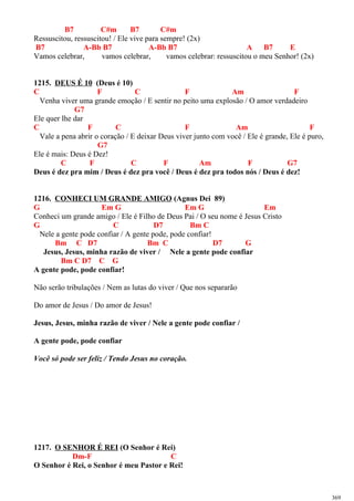 B7 C#m B7 C#m
Ressuscitou, ressuscitou! / Ele vive para sempre! (2x)
B7 A-Bb B7 A-Bb B7 A B7 E
Vamos celebrar, vamos celebrar, vamos celebrar: ressuscitou o meu Senhor! (2x)
1215. DEUS É 10 (Deus é 10)
C F C F Am F
Venha viver uma grande emoção / E sentir no peito uma explosão / O amor verdadeiro
G7
Ele quer lhe dar
C F C F Am F
Vale a pena abrir o coração / E deixar Deus viver junto com você / Ele é grande, Ele é puro,
G7
Ele é mais: Deus é Dez!
C F C F Am F G7
Deus é dez pra mim / Deus é dez pra você / Deus é dez pra todos nós / Deus é dez!
1216. CONHECI UM GRANDE AMIGO (Agnus Dei 89)
G Em G Em G Em
Conheci um grande amigo / Ele é Filho de Deus Pai / O seu nome é Jesus Cristo
G C D7 Bm C
Nele a gente pode confiar / A gente pode, pode confiar!
Bm C D7 Bm C D7 G
Jesus, Jesus, minha razão de viver / Nele a gente pode confiar
Bm C D7 C G
A gente pode, pode confiar!
Não serão tribulações / Nem as lutas do viver / Que nos separarão
Do amor de Jesus / Do amor de Jesus!
Jesus, Jesus, minha razão de viver / Nele a gente pode confiar /
A gente pode, pode confiar
Você só pode ser feliz / Tendo Jesus no coração.
1217. O SENHOR É REI (O Senhor é Rei)
Dm-F C
O Senhor é Rei, o Senhor é meu Pastor e Rei!
369
 