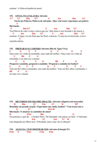 aclamai / A Palavra bendita do amor!
151. ENVIA TUA PALAVRA Advento
C7 A7 Dm G7 C Am Dm G7
Envia tua Palavra, Palavra de salvação, / Que vem trazer esperança, aos pobres
C
libertação.
C Dm G7 C Am Dm G7
Tua Palavra de vida é como a chuva que cai / Que torna o solo fecundo e faz nascer a
C Am Dm G7 C Am Dm G7
semente / É água viva da fonte que faz florir o deserto / É uma luz no horizonte, é novo
C
caminho aberto.
152. PREPARAI O CAMINHO Advento (Rio de Água Viva)
C G F C G C G F
Ouço uma voz vindo da montanha, ouço cada dia melhor / Ouço uma voz vindo da
C Bb F G
montanha, e eis uma voz a clamar:
C G C G Bb F G
Preparai o caminho, preparai o caminho / Preparai o caminho do Senhor!
C G F C G C G F C
Vejo um Rei sobre a montanha, vejo cada dia melhor / Vejo um Rei sobre a montanha, e
Bb F G
eis uma voz a clamar.
153. REUNIDOS EM GRANDE ORAÇÃO Advento (Alguém está nascendo)
D Bm A7 Em A7 D D7
Reunidos em grande oração / Esperamos tua vinda, Senhor! / Vem trazer-nos a
G A7 D-G-D
libertação / E mostrar os caminhos do amor!
D F#m Bm G
Escutaremos o que diz o Senhor Deus / De liberdade e de justiça vai falar / A Salvação
Em A7 Em A7 D
está chegando aos filhos seus / Felicidade, amor e paz vão se abraçar!
154. ALELUIA, VEM MOSTRAR-NOS Advento (Liturgia IV)
F#m E F#m C#m F#m
37
 