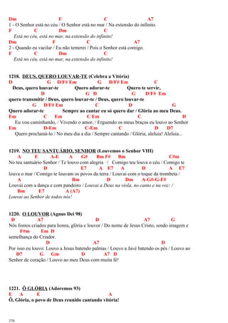 Dm F C A7
1 - O Senhor está no céu / O Senhor está no mar / Na extensão do infinito.
F C Dm C
Está no céu, está no mar, na extensão do infinito!
Dm F C A7
2 - Quando eu vacilar / Eu não temerei / Pois o Senhor está comigo.
F C Dm C
Está no céu, está no mar, na extensão do infinito!
1218. DEUS, QUERO LOUVAR-TE (Celebra a Vitória)
D G D/F# Em G D/F# Em C
Deus, quero louvar-te Quero adorar-te Quero te servir,
D G D G D/F# Em
quero transmitir / Deus, quero louvar-te / Deus, quero louvar-te
G D/F# Em C D G
Quero adorar-te Sempre ao cantar eu só quero dar / Glória ao meu Deus.
Em C Em C Em C D
Eu vou caminhando, / Vivendo o amor, / Erguendo os meus braços eu louvo ao Senhor
Em D-Em C-Em C D D7
Quero proclamá-lo / No meu dia a dia / Sempre cantando / Glória, aleluia! Aleluia...
1219. NO TEU SANTUÁRIO, SENHOR (Louvemos o Senhor VIII)
A E A-E A G# Bm F# Bm C#m
No teu santuário Senhor / Te louvo com alegria / Comigo teu louva o céu / Comigo te
D E7 A E7 A D A E7
louva o mar / Comigo te louvam os povos da terra / Louvai com o toque da trombeta /
A Bm D Dm A-G#-G-F#
Louvai com a dança e com pandeiro / Louvai a Deus na viola, no canto e na voz: /
Bm E7 A (A7)
Louvai ao Senhor de todos nós!
1220. O LOUVOR (Agnus Dei 98)
D A7 D A7 G
Nós fomos criados para honra, glória e louvor / Do nome de Jesus Cristo, sendo imagem e
F#m Em D
semelhança do Criador.
D A7 D
Por isso eu louvo: Louvo a Jesus batendo palmas / Louvo a Javé batendo os pés / Louvo ao
D7 G Gm D A7 D
Senhor de coração / Louvo ao meu Deus com muita fé!
1221. Ô GLÓRIA (Adoremos 93)
E A E A
Ô, Glória, o povo de Deus reunido cantando vitória!
370
 