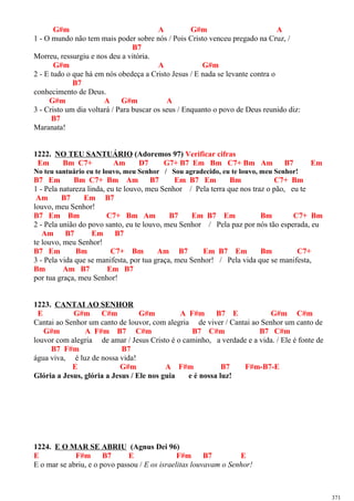 G#m A G#m A
1 - O mundo não tem mais poder sobre nós / Pois Cristo venceu pregado na Cruz, /
B7
Morreu, ressurgiu e nos deu a vitória.
G#m A G#m
2 - E tudo o que há em nós obedeça a Cristo Jesus / E nada se levante contra o
B7
conhecimento de Deus.
G#m A G#m A
3 - Cristo um dia voltará / Para buscar os seus / Enquanto o povo de Deus reunido diz:
B7
Maranata!
1222. NO TEU SANTUÁRIO (Adoremos 97) Verificar cifras
Em Bm C7+ Am D7 G7+ B7 Em Bm C7+ Bm Am B7 Em
No teu santuário eu te louvo, meu Senhor / Sou agradecido, eu te louvo, meu Senhor!
B7 Em Bm C7+ Bm Am B7 Em B7 Em Bm C7+ Bm
1 - Pela natureza linda, eu te louvo, meu Senhor / Pela terra que nos traz o pão, eu te
Am B7 Em B7
louvo, meu Senhor!
B7 Em Bm C7+ Bm Am B7 Em B7 Em Bm C7+ Bm
2 - Pela união do povo santo, eu te louvo, meu Senhor / Pela paz por nós tão esperada, eu
Am B7 Em B7
te louvo, meu Senhor!
B7 Em Bm C7+ Bm Am B7 Em B7 Em Bm C7+
3 - Pela vida que se manifesta, por tua graça, meu Senhor! / Pela vida que se manifesta,
Bm Am B7 Em B7
por tua graça, meu Senhor!
1223. CANTAI AO SENHOR
E G#m C#m G#m A F#m B7 E G#m C#m
Cantai ao Senhor um canto de louvor, com alegria de viver / Cantai ao Senhor um canto de
G#m A F#m B7 C#m B7 C#m B7 C#m
louvor com alegria de amar / Jesus Cristo é o caminho, a verdade e a vida. / Ele é fonte de
B7 F#m B7
água viva, é luz de nossa vida!
E G#m A F#m B7 F#m-B7-E
Glória a Jesus, glória a Jesus / Ele nos guia e é nossa luz!
1224. E O MAR SE ABRIU (Agnus Dei 96)
E F#m B7 E F#m B7 E
E o mar se abriu, e o povo passou / E os israelitas louvavam o Senhor!
371
 
