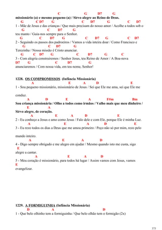 C G D7 G
missionário (a) e mesmo pequeno (a) / Sirvo alegre ao Reino de Deus.
G C D7 G C D7 G C D7
1 - Mãe de Jesus e das crianças / Que mais precisam do nosso amor / Acolhe a todos sob o
G C D7 G
teu manto / Guia-nos sempre para o Senhor.
G C D7 G C D7 G C D7
2 - Seguindo os passos dos padroeiros / Vamos a vida inteira doar / Como Francisco e
G C D7 G
Terezinha / Nossa missão é Cristo anunciar.
G C D7 G C D7 G C
3 - Com alegria construiremos / Senhor Jesus, teu Reino de Amor / A Boa-nova
D7 G C D7 G
anunciaremos / Com nossa vida, em teu nome, Senhor!
1228. OS COMPROMISSOS (Infância Missionária)
A E A D E
1 - Sou pequeno missionário, missionário de Jesus / Sei que Ele me ama, sei que Ele me
conduz.
A D E A F#m Bm
Sou criança missionária / Olho a todos como irmãos / Valho mais que meu dinheiro /
E A
Sirvo alegre, de coração.
A E A D E
2 - Eu conheço a Jesus e amo como Jesus / Falo dele e com Ele, porque Ele é minha Luz.
A E A D E
3 - Eu rezo todos os dias a Deus que me amou primeiro / Peço não só por mim, rezo pelo
mundo inteiro.
A E A D
4 - Digo sempre obrigado e me alegro em ajudar / Mesmo quando isto me custa, sigo
E
alegre a cantar.
A E A D
5 - Meu coração é missionário, para todos há lugar / Assim vamos com Jesus, vamos
E
evangelizar.
1229. A FORMIGUINHA (Infância Missionária)
D A D
1 - Que belo olhinho tem a formiguinha / Que belo olhão tem o formigão (2x)
373
 