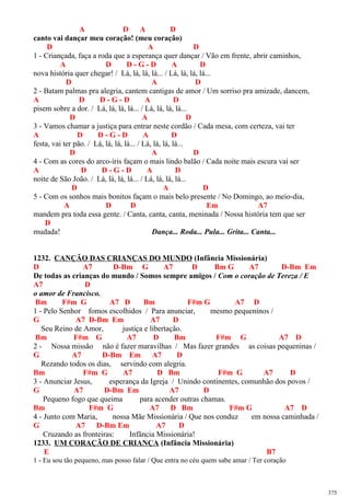 A D A D
canto vai dançar meu coração! (meu coração)
D A D
1 - Criançada, faça a roda que a esperança quer dançar / Vão em frente, abrir caminhos,
A D D - G - D A D
nova história quer chegar! / Lá, lá, lá, lá... / Lá, lá, lá, lá...
D A D
2 - Batam palmas pra alegria, cantem cantigas de amor / Um sorriso pra amizade, dancem,
A D D - G - D A D
pisem sobre a dor. / Lá, lá, lá, lá... / Lá, lá, lá, lá...
D A D
3 - Vamos chamar a justiça para entrar neste cordão / Cada mesa, com certeza, vai ter
A D D - G - D A D
festa, vai ter pão. / Lá, lá, lá, lá... / Lá, lá, lá, lá...
D A D
4 - Com as cores do arco-íris façam o mais lindo balão / Cada noite mais escura vai ser
A D D - G - D A D
noite de São João. / Lá, lá, lá, lá... / Lá, lá, lá, lá...
D A D
5 - Com os sonhos mais bonitos façam o mais belo presente / No Domingo, ao meio-dia,
A D D Em A7
mandem pra toda essa gente. / Canta, canta, canta, meninada / Nossa história tem que ser
D
mudada! Dança... Roda... Pula... Grita... Canta...
1232. CANÇÃO DAS CRIANÇAS DO MUNDO (Infância Missionária)
D A7 D-Bm G A7 D Bm G A7 D-Bm Em
De todas as crianças do mundo / Somos sempre amigos / Com o coração de Tereza / E
A7 D
o amor de Francisco.
Bm F#m G A7 D Bm F#m G A7 D
1 - Pelo Senhor fomos escolhidos / Para anunciar, mesmo pequeninos /
G A7 D-Bm Em A7 D
Seu Reino de Amor, justiça e libertação.
Bm F#m G A7 D Bm F#m G A7 D
2 - Nossa missão não é fazer maravilhas / Mas fazer grandes as coisas pequeninas /
G A7 D-Bm Em A7 D
Rezando todos os dias, servindo com alegria.
Bm F#m G A7 D Bm F#m G A7 D
3 - Anunciar Jesus, esperança da Igreja / Unindo continentes, comunhão dos povos /
G A7 D-Bm Em A7 D
Pequeno fogo que queima para acender outras chamas.
Bm F#m G A7 D Bm F#m G A7 D
4 - Junto com Maria, nossa Mãe Missionária / Que nos conduz em nossa caminhada /
G A7 D-Bm Em A7 D
Cruzando as fronteiras: Infância Missionária!
1233. UM CORAÇÃO DE CRIANÇA (Infância Missionária)
E B7
1 - Eu sou tão pequeno, mas posso falar / Que entra no céu quem sabe amar / Ter coração
375
 