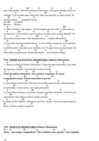 E B7 E A E
puro, saber perdoar / Abrir bem a alma pra Jesus entrar / E fui me envolvendo, a Jesus me
A E B7 E
entreguei / E do seu amor quase nada eu sei / Mas quero aprender, eu quero ensinar / Só
B7 A E
não quero deixar: o coração de criança.
E-A-B7 E-A-B7-E
O, o, o... O, o, o...
E B7
2 - Santa Terezinha, então inspirou / No meu coração este novo ardor / E pela missão eu
E B7 E A E
me apaixonei / E foi na Infância que eu comecei / Eu quero rezar, eu quero aprender / Eu
A E B7 A E
quero lutar, eu quero vencer / Mas não quero deixar: a Infância Missionária!
E B7
3 - E com São Francisco eu quero abraçar / As suas virtudes eu quero ter / E só com Jesus
E B7 E A E
o caminho andar / Lutar pela causa, teu Reino viver / Eu quero louvar, eu quero sentir / Eu
A E B7 A E
quero cantar, eu quero sorrir / Só não quero deixar: de viver como criança!
1234. SOMOS DA INFÂNCIA MISSIONÁRIA (Infância Missionária)
E B7 E
1 - Somos as crianças da Infância Missionária / Vinde todos para esta missão / Com muita
B7 E
fé, esperança e caridade / Construiremos o castelo de Jesus.
A E B7 E A
Somos da Infância Missionária / Nossa missão é evangelizar / É criança
E B7 E B7
evangelizando criança / É Jesus anunciando-se por nós!
E B7 E
2 - Hoje estamos muito felizes / Pois Jesus nos escolheu para a missão / Quem tem Jesus
B7 E
no seu coração / Canta conosco, com alegria, este refrão:
E B7 E
3 - Como Maria, Francisco e Terezinha / Exemplo igual Deus nos deixou / Fez de nós seus
B7 E
missionários / Para a Boa-nova do Evangelho anunciar.
E B7 E
4 - Rumo ao Novo Milênio / Mensageiros de Cristo e da paz / Com as crianças de todos os
B7 E
povos / Vamos o mundo evangelizar.
1235. PEQUENO MISSIONÁRIO (Infância Missionária)
D A D A D A
Jesus, meu amigo e companheiro / Meu caminho e meu segredo / Vem caminhar
376
 