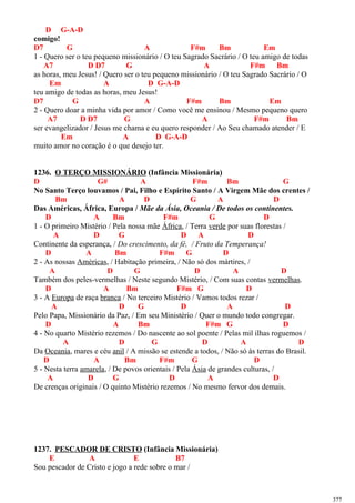 D G-A-D
comigo!
D7 G A F#m Bm Em
1 - Quero ser o teu pequeno missionário / O teu Sagrado Sacrário / O teu amigo de todas
A7 D D7 G A F#m Bm
as horas, meu Jesus! / Quero ser o teu pequeno missionário / O teu Sagrado Sacrário / O
Em A D G-A-D
teu amigo de todas as horas, meu Jesus!
D7 G A F#m Bm Em
2 - Quero doar a minha vida por amor / Como você me ensinou / Mesmo pequeno quero
A7 D D7 G A F#m Bm
ser evangelizador / Jesus me chama e eu quero responder / Ao Seu chamado atender / E
Em A D G-A-D
muito amor no coração é o que desejo ter.
1236. O TERÇO MISSIONÁRIO (Infância Missionária)
D G# A F#m Bm G
No Santo Terço louvamos / Pai, Filho e Espírito Santo / A Virgem Mãe dos crentes /
Bm A D G A D
Das Américas, África, Europa / Mãe da Ásia, Oceania / De todos os continentes.
D A Bm F#m G D
1 - O primeiro Mistério / Pela nossa mãe África, / Terra verde por suas florestas /
A D G D A D
Continente da esperança, / Do crescimento, da fé, / Fruto da Temperança!
D A Bm F#m G D
2 - As nossas Américas, / Habitação primeira, / Não só dos mártires, /
A D G D A D
Também dos peles-vermelhas / Neste segundo Mistério, / Com suas contas vermelhas.
D A Bm F#m G D
3 - A Europa de raça branca / No terceiro Mistério / Vamos todos rezar /
A D G D A D
Pelo Papa, Missionário da Paz, / Em seu Ministério / Quer o mundo todo congregar.
D A Bm F#m G D
4 - No quarto Mistério rezemos / Do nascente ao sol poente / Pelas mil ilhas roguemos /
A D G D A D
Da Oceania, mares e céu anil / A missão se estende a todos, / Não só às terras do Brasil.
D A Bm F#m G D
5 - Nesta terra amarela, / De povos orientais / Pela Ásia de grandes culturas, /
A D G D A D
De crenças originais / O quinto Mistério rezemos / No mesmo fervor dos demais.
1237. PESCADOR DE CRISTO (Infância Missionária)
E A E B7
Sou pescador de Cristo e jogo a rede sobre o mar /
377
 