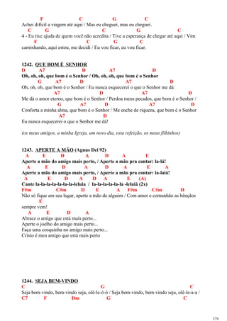 F C G C
Achei difícil a viagem até aqui / Mas eu cheguei, mas eu cheguei.
C G C G C
4 - Eu tive ajuda de quem você não acredita / Tive a esperança de chegar até aqui / Vim
F C G C
caminhando, aqui estou, me decidi / Eu vou ficar, eu vou ficar.
1242. QUE BOM É SENHOR
D A7 D A7 D
Oh, oh, oh, que bom é o Senhor / Oh, oh, oh, que bom é o Senhor
G A7 D A7 D
Oh, oh, oh, que bom é o Senhor / Eu nunca esquecerei o que o Senhor me dá:
A7 D A7 D
Me dá o amor eterno, que bom é o Senhor / Perdoa meus pecados, que bom é o Senhor /
G A7 D A7 D
Conforta a minha alma, que bom é o Senhor / Me enche de riqueza, que bom é o Senhor
A7 D
Eu nunca esquecerei o que o Senhor me dá!
(os meus amigos, a minha Igreja, um novo dia, esta refeição, os meus filhinhos)
1243. APERTE A MÃO (Agnus Dei 92)
A E D A D A E
Aperte a mão do amigo mais perto, / Aperte a mão pra cantar: la-lá!
A E D A D A E A
Aperte a mão do amigo mais perto, / Aperte a mão pra cantar: la-laiá!
A E D A D A E (A)
Cante la-la-la-la-la-la-la-leluia / la-la-la-la-la-la -leluiá (2x)
F#m C#m D E A F#m C#m D
Não só fique em seu lugar, aperte a mão de alguém / Com amor e comunhão as bênçãos
E
sempre vem!
A E D A
Abrace o amigo que está mais perto...
Aperte o joelho do amigo mais perto...
Faça uma cosquinha no amigo mais perto...
Cristo é meu amigo que está mais perto
1244. SEJA BEM-VINDO
C G C
Seja bem-vindo, bem-vindo seja, olê-le-ô-ô / Seja bem-vindo, bem-vindo seja, olê-le-a-a /
C7 F Dm G C
379
 