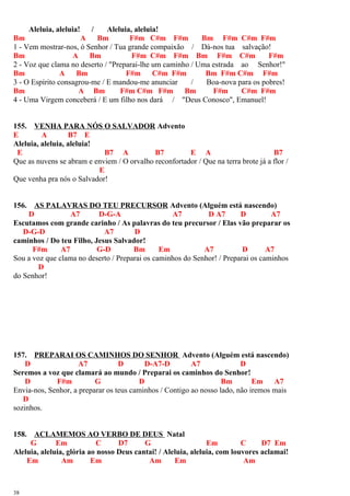 Aleluia, aleluia! / Aleluia, aleluia!
Bm A Bm F#m C#m F#m Bm F#m C#m F#m
1 - Vem mostrar-nos, ó Senhor / Tua grande compaixão / Dá-nos tua salvação!
Bm A Bm F#m C#m F#m Bm F#m C#m F#m
2 - Voz que clama no deserto / "Preparai-lhe um caminho / Uma estrada ao Senhor!"
Bm A Bm F#m C#m F#m Bm F#m C#m F#m
3 - O Espírito consagrou-me / E mandou-me anunciar / Boa-nova para os pobres!
Bm A Bm F#m C#m F#m Bm F#m C#m F#m
4 - Uma Virgem conceberá / E um filho nos dará / "Deus Conosco", Emanuel!
155. VENHA PARA NÓS O SALVADOR Advento
E A B7 E
Aleluia, aleluia, aleluia!
E B7 A B7 E A B7
Que as nuvens se abram e enviem / O orvalho reconfortador / Que na terra brote já a flor /
E
Que venha pra nós o Salvador!
156. AS PALAVRAS DO TEU PRECURSOR Advento (Alguém está nascendo)
D A7 D-G-A A7 D A7 D A7
Escutamos com grande carinho / As palavras do teu precursor / Elas vão preparar os
D-G-D A7 D
caminhos / Do teu Filho, Jesus Salvador!
F#m A7 G-D Bm Em A7 D A7
Sou a voz que clama no deserto / Preparai os caminhos do Senhor! / Preparai os caminhos
D
do Senhor!
157. PREPARAI OS CAMINHOS DO SENHOR Advento (Alguém está nascendo)
D A7 D D-A7-D A7 D
Seremos a voz que clamará ao mundo / Preparai os caminhos do Senhor!
D F#m G D Bm Em A7
Envia-nos, Senhor, a preparar os teus caminhos / Contigo ao nosso lado, não iremos mais
D
sozinhos.
158. ACLAMEMOS AO VERBO DE DEUS Natal
G Em C D7 G Em C D7 Em
Aleluia, aleluia, glória ao nosso Deus cantai! / Aleluia, aleluia, com louvores aclamai!
Em Am Em Am Em Am
38
 