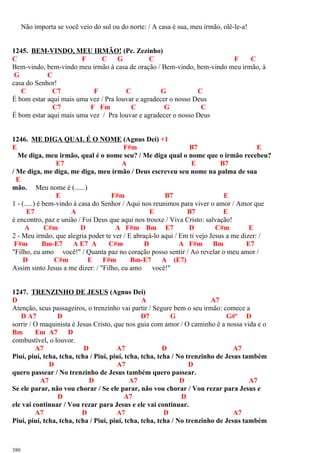 Não importa se você veio do sul ou do norte: / A casa é sua, meu irmão, olê-le-a!
1245. BEM-VINDO, MEU IRMÃO! (Pe. Zezinho)
C F C G C F C
Bem-vindo, bem-vindo meu irmão à casa de oração / Bem-vindo, bem-vindo meu irmão, à
G C
casa do Senhor!
C C7 F C G C
É bom estar aqui mais uma vez / Pra louvar e agradecer o nosso Deus
C7 F Fm C G C
É bom estar aqui mais uma vez / Pra louvar e agradecer o nosso Deus
1246. ME DIGA QUAL É O NOME (Agnus Dei) +1
E F#m B7 E
Me diga, meu irmão, qual é o nome seu? / Me diga qual o nome que o irmão recebeu?
E7 A E B7
/ Me diga, me diga, me diga, meu irmão / Deus escreveu seu nome na palma de sua
E
mão. Meu nome é (......)
E F#m B7 E
1 - (.....) é bem-vindo à casa do Senhor / Aqui nos reunimos para viver o amor / Amor que
E7 A E B7 E
é encontro, paz e união / Foi Deus que aqui nos trouxe / Viva Cristo: salvação!
A C#m D A F#m Bm E7 D C#m E
2 - Meu irmão, que alegria poder te ver / E abraçá-lo aqui / Em ti vejo Jesus a me dizer: /
F#m Bm-E7 A E7 A C#m D A F#m Bm E7
"Filho, eu amo você!" / Quanta paz no coração posso sentir / Ao revelar o meu amor /
D C#m E F#m Bm-E7 A (E7)
Assim sinto Jesus a me dizer: / "Filho, eu amo você!"
1247. TRENZINHO DE JESUS (Agnus Dei)
D A A7
Atenção, seus passageiros, o trenzinho vai partir / Segure bem o seu irmão: comece a
D A7 D D7 G G#º D
sorrir / O maquinista é Jesus Cristo, que nos guia com amor / O caminho é a nossa vida e o
Bm Em A7 D
combustível, o louvor.
A7 D A7 D A7
Piuí, piuí, tcha, tcha, tcha / Piuí, piuí, tcha, tcha, tcha / No trenzinho de Jesus também
D A7 D
quero passear / No trenzinho de Jesus também quero passear.
A7 D A7 D A7
Se ele parar, não vou chorar / Se ele parar, não vou chorar / Vou rezar para Jesus e
D A7 D
ele vai continuar / Vou rezar para Jesus e ele vai continuar.
A7 D A7 D A7
Piuí, piuí, tcha, tcha, tcha / Piuí, piuí, tcha, tcha, tcha / No trenzinho de Jesus também
380
 